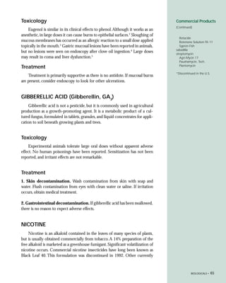 Toxicology                                                                            Commercial Products
                                                                                      (Continued)
    Eugenol is similar in its clinical effects to phenol. Although it works as an
anesthetic, in large doses it can cause burns to epithelial surfaces.2 Sloughing of
                                                                                         Rotacide
mucous membranes has occurred as an allergic reaction to a small dose applied            Rotenone Solution FK-11
topically in the mouth.3 Gastric mucosal lesions have been reported in animals,          Sypren-Fish
                                                                                      sabadilla
but no lesions were seen on endoscopy after clove oil ingestion.4 Large doses         streptomycin
may result in coma and liver dysfunction.5                                               Agri-Mycin 17
                                                                                         Paushamycin, Tech.
                                                                                         Plantomycin
Treatment
                                                                                      *Discontinued in the U.S.
    Treatment is primarily supportive as there is no antidote. If mucosal burns
are present, consider endoscopy to look for other ulcerations.


GIBBERELLIC ACID (Gibberellin, GA3)
     Gibberellic acid is not a pesticide, but it is commonly used in agricultural
production as a growth-promoting agent. It is a metabolic product of a cul-
tured fungus, formulated in tablets, granules, and liquid concentrates for appli-
cation to soil beneath growing plants and trees.


Toxicology
     Experimental animals tolerate large oral doses without apparent adverse
effect. No human poisonings have been reported. Sensitization has not been
reported, and irritant effects are not remarkable.


Treatment
1. Skin decontamination. Wash contamination from skin with soap and
water. Flush contamination from eyes with clean water or saline. If irritation
occurs, obtain medical treatment.

2. Gastrointestinal decontamination. If gibberellic acid has been swallowed,
there is no reason to expect adverse effects.


NICOTINE
     Nicotine is an alkaloid contained in the leaves of many species of plants,
but is usually obtained commercially from tobacco. A 14% preparation of the
free alkaloid is marketed as a greenhouse fumigant. Significant volatilization of
nicotine occurs. Commercial nicotine insecticides have long been known as
Black Leaf 40. This formulation was discontinued in 1992. Other currently



                                                                                                BIOLOGICALS •     65
 