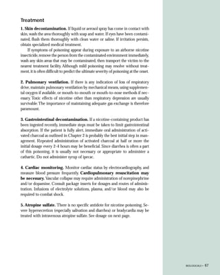 Treatment
1. Skin decontamination. If liquid or aerosol spray has come in contact with
skin, wash the area thoroughly with soap and water. If eyes have been contami-
nated, flush them thoroughly with clean water or saline. If irritation persists,
obtain specialized medical treatment.
    If symptoms of poisoning appear during exposure to an airborne nicotine
insecticide, remove the person from the contaminated environment immediately,
wash any skin areas that may be contaminated, then transport the victim to the
nearest treatment facility. Although mild poisoning may resolve without treat-
ment, it is often difficult to predict the ultimate severity of poisoning at the onset.

2. Pulmonary ventilation. If there is any indication of loss of respiratory
drive, maintain pulmonary ventilation by mechanical means, using supplemen-
tal oxygen if available, or mouth-to-mouth or mouth-to-nose methods if nec-
essary. Toxic effects of nicotine other than respiratory depression are usually
survivable. The importance of maintaining adequate gas exchange is therefore
paramount.

3. Gastrointestinal decontamination. If a nicotine-containing product has
been ingested recently, immediate steps must be taken to limit gastrointestinal
absorption. If the patient is fully alert, immediate oral administration of acti-
vated charcoal as outlined in Chapter 2 is probably the best initial step in man-
agement. Repeated administration of activated charcoal at half or more the
initial dosage every 2-4 hours may be beneficial. Since diarrhea is often a part
of this poisoning, it is usually not necessary or appropriate to administer a
cathartic. Do not administer syrup of ipecac.

4. Cardiac monitoring. Monitor cardiac status by electrocardiography, and
measure blood pressure frequently. Cardiopulmonary resuscitation may
be necessary. Vascular collapse may require administration of norepinephrine
and/or dopamine. Consult package inserts for dosages and routes of adminis-
tration. Infusions of electrolyte solutions, plasma, and/or blood may also be
required to combat shock.

5. Atropine sulfate. There is no specific antidote for nicotine poisoning. Se-
vere hypersecretion (especially salivation and diarrhea) or bradycardia may be
treated with intravenous atropine sulfate. See dosage on next page.




                                                                                          BIOLOGICALS •   67
 