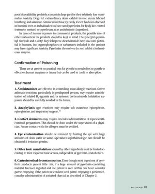 poor bioavailability probably accounts in large part for their relatively low mam-
malian toxicity. Dogs fed extraordinary doses exhibit tremor, ataxia, labored
breathing, and salivation. Similar neurotoxicity rarely, if ever, has been observed
in humans, even in individuals who have used pyrethrins for body lice control
(extensive contact) or pyrethrum as an anthelmintic (ingestion).
     In cases of human exposure to commercial products, the possible role of
other toxicants in the products should be kept in mind. The synergists pipero-
nyl butoxide and n-octyl bicycloheptene dicarboximide have low toxic poten-
tial in humans, but organophosphates or carbamates included in the product
may have significant toxicity. Pyrethrins themselves do not inhibit cholinest-
erase enzyme.


Confirmation of Poisoning
     There are at present no practical tests for pyrethrin metabolites or pyrethrin
effects on human enzymes or tissues that can be used to confirm absorption.


Treatment
1. Antihistamines are effective in controlling most allergic reactions. Severe
asthmatic reactions, particularly in predisposed persons, may require adminis-
tration of inhaled B2-agonists and/or systemic corticosteroids. Inhalation ex-
posure should be carefully avoided in the future.

2. Anaphylaxis-type reactions may require sub-cutaneous epinephrine,
epinepherine, and respiratory support.15

3. Contact dermatitis may require extended administration of topical corti-
costeroid preparations. This should be done under the supervision of a physi-
cian. Future contact with the allergen must be avoided.

4. Eye contamination should be removed by flushing the eye with large
amounts of clean water or saline. Specialized ophthalmologic care should be
obtained if irritation persists.

5. Other toxic manifestations caused by other ingredients must be treated ac-
cording to their respective toxic actions, independent of pyrethrin-related effects.

6. Gastrointestinal decontamination. Even though most ingestions of pyre-
thrin products present little risk, if a large amount of pyrethrin-containing
material has been ingested and the patient is seen within one hour, consider
gastric emptying. If the patient is seen later, or if gastric emptying is performed,
consider administration of activated charcoal as described in Chapter 2.


                                                                                       BIOLOGICALS •   69
 