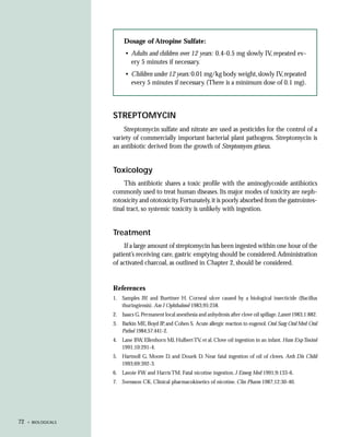 Dosage of Atropine Sulfate:
                           • Adults and children over 12 years: 0.4-0.5 mg slowly IV, repeated ev-
                             ery 5 minutes if necessary.
                           • Children under 12 years: 0.01 mg/kg body weight, slowly IV, repeated
                             every 5 minutes if necessary. (There is a minimum dose of 0.1 mg).




                     STREPTOMYCIN
                         Streptomycin sulfate and nitrate are used as pesticides for the control of a
                     variety of commercially important bacterial plant pathogens. Streptomycin is
                     an antibiotic derived from the growth of Streptomyces griseus.


                     Toxicology
                          This antibiotic shares a toxic profile with the aminoglycoside antibiotics
                     commonly used to treat human diseases. Its major modes of toxicity are neph-
                     rotoxicity and ototoxicity. Fortunately, it is poorly absorbed from the gastrointes-
                     tinal tract, so systemic toxicity is unlikely with ingestion.


                     Treatment
                         If a large amount of streptomycin has been ingested within one hour of the
                     patient’s receiving care, gastric emptying should be considered. Administration
                     of activated charcoal, as outlined in Chapter 2, should be considered.


                     References
                     1. Samples JR and Buettner H. Corneal ulcer caused by a biological insecticide (Bacillus
                        thuringiensis). Am J Ophthalmol 1983;95:258.
                     2. Isaacs G. Permanent local anesthesia and anhydrosis after clove oil spillage. Lancet 1983;1:882.
                     3. Barkin ME, Boyd JP, and Cohen S. Acute allergic reaction to eugenol. Oral Surg Oral Med Oral
                        Pathol 1984;57:441-2.
                     4. Lane BW, Ellenhorn MJ, Hulbert TV, et al. Clove oil ingestion in an infant. Hum Exp Toxicol
                        1991;10:291-4.
                     5. Hartnoll G, Moore D, and Douek D. Near fatal ingestion of oil of cloves. Arch Dis Child
                        1993;69:392-3.
                     6. Lavoie FW and Harris TM. Fatal nicotine ingestion. J Emerg Med 1991;9:133-6.
                     7. Svensson CK. Clinical pharmacokinetics of nicotine. Clin Pharm 1987;12:30-40.




72   • BIOLOGICALS
 