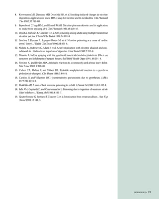 8. Kyerematen MS, Damiano MD, Dvorchik BH, et al. Smoking-induced changes in nicotine
   disposition: Application of a new HPLC assay for nicotine and its metabolites. Clin Pharmacol
   Ther 1982;32:769-80.
9. Feyerabend C, Ings RMJ, and Russell MAH. Nicotine pharmacokinetics and its application
   to intake from smoking. Br J Clin Pharmacol 1985;19:239-47.
10. Woolf A, Burkhart K, Caraccio T, et al. Self-poisoning among adults using multiple transdermal
    nicotine patches. J Toxicol Clin Toxicol 1996;34:691-8.
11. Sanchez P, Ducasse JL, Lapeyre-Mestre M, et al. Nicotine poisoning as a cause of cardiac
    arrest? (letter). J Toxicol Clin Toxicol 1996;34:475-6.
12. Malizia E, Andreucci G, Alfani F, et al. Acute intoxication with nicotine alkaloids and can-
    nabinoids in children from ingestion of cigarettes. Hum Toxicol 1983;2:315-6.
13. Moretto A. Indoor spraying with the pyrethroid insecticide lambda-cyhalothrin: Effects on
    spraymen and inhabitants of sprayed houses. Bull World Health Organ 1991; 69:591-4.
14. Newton JG and Breslin ABX. Asthmatic reactions to a commonly used aerosol insect killer.
    Med J Aust 1983; 1:378-80.
15. Culver CA, Malina JJ, and Talbert RL. Probable anaphylactoid reaction to a pyrethrin
    pediculocide shampoo. Clin Pharm 1988;7:846-9.
16. Carlson JE and Villaveces JW. Hypersensitivity pneumonitis due to pyrethrum. JAMA
    1977;237:1718-9.
17. DeWilde AR. A case of fatal rotenone poisoning in a child. J Forensic Sci 1986;31(4):1492-8.
18. Jaffe AM, Gephardt D, and Courtemanche L. Poisoning due to ingestion of veratrum viride
    (false hellebore). J Emerg Med 1990;8:161-7.
19. Quatrehomme G, Bertrand F, Chauvet C, et al. Intoxication from veratrum album. Hum Exp
    Toxicol 1993;12:111-5.




                                                                                                     BIOLOGICALS •   73
 