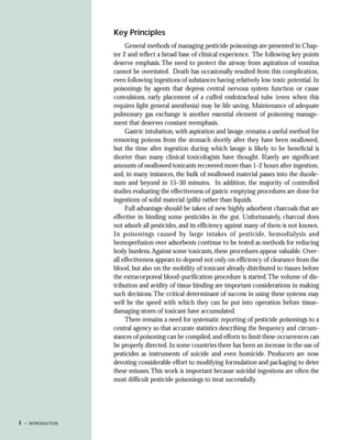 Key Principles
                          General methods of managing pesticide poisonings are presented in Chap-
                     ter 2 and reflect a broad base of clinical experience. The following key points
                     deserve emphasis. The need to protect the airway from aspiration of vomitus
                     cannot be overstated. Death has occasionally resulted from this complication,
                     even following ingestions of substances having relatively low toxic potential. In
                     poisonings by agents that depress central nervous system function or cause
                     convulsions, early placement of a cuffed endotracheal tube (even when this
                     requires light general anesthesia) may be life saving. Maintenance of adequate
                     pulmonary gas exchange is another essential element of poisoning manage-
                     ment that deserves constant reemphasis.
                          Gastric intubation, with aspiration and lavage, remains a useful method for
                     removing poisons from the stomach shortly after they have been swallowed,
                     but the time after ingestion during which lavage is likely to be beneficial is
                     shorter than many clinical toxicologists have thought. Rarely are significant
                     amounts of swallowed toxicants recovered more than 1-2 hours after ingestion,
                     and, in many instances, the bulk of swallowed material passes into the duode-
                     num and beyond in 15-30 minutes. In addition, the majority of controlled
                     studies evaluating the effectiveness of gastric emptying procedures are done for
                     ingestions of solid material (pills) rather than liquids.
                          Full advantage should be taken of new highly adsorbent charcoals that are
                     effective in binding some pesticides in the gut. Unfortunately, charcoal does
                     not adsorb all pesticides, and its efficiency against many of them is not known.
                     In poisonings caused by large intakes of pesticide, hemodialysis and
                     hemoperfusion over adsorbents continue to be tested as methods for reducing
                     body burdens. Against some toxicants, these procedures appear valuable. Over-
                     all effectiveness appears to depend not only on efficiency of clearance from the
                     blood, but also on the mobility of toxicant already distributed to tissues before
                     the extracorporeal blood-purification procedure is started. The volume of dis-
                     tribution and avidity of tissue binding are important considerations in making
                     such decisions. The critical determinant of success in using these systems may
                     well be the speed with which they can be put into operation before tissue-
                     damaging stores of toxicant have accumulated.
                          There remains a need for systematic reporting of pesticide poisonings to a
                     central agency so that accurate statistics describing the frequency and circum-
                     stances of poisoning can be compiled, and efforts to limit these occurrences can
                     be properly directed. In some countries there has been an increase in the use of
                     pesticides as instruments of suicide and even homicide. Producers are now
                     devoting considerable effort to modifying formulation and packaging to deter
                     these misuses. This work is important because suicidal ingestions are often the
                     most difficult pesticide poisonings to treat successfully.




4   • INTRODUCTION
 