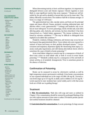 Commercial Products                 When determining toxicity to boric acid from ingestion, it is important to
(Continued)                    distinguish between acute and chronic exposure. Chronic ingestion is more
                               likely to cause significant toxicity than acute exposure.1,2 Borates are well ab-
HALOAROMATIC                   sorbed by the gut and by abraded or burned skin, but not by intact skin.6 The
SUBSTITUTED UREAS              kidney efficiently excretes them.The residence half-life in humans averages 13
 diflubenzuron                 hours, in a range of 4-28 hours.1
  Dimilin                           The gastrointestinal tract, skin, vascular system, and brain are the principal
  Micromite
  Vigilante
                               organs and tissues effected. Nausea, persistent vomiting, abdominal pain, and
 teflubenzuron                 diarrhea reflect a toxic gastroenteritis.1,2,7 Lethargy and headache may occur,
  Dart                         but are more infrequent.1 In severe poisonings, a beefy red skin rash, most often
  Diaract
  Nomolt                       affecting palms, soles, buttocks, and scrotum, has been described. It has been
                               characterized as a “boiled lobster appearance.” The intense erythema is fol-
METHOPRENE                     lowed by extensive exfoliation.2,5,10 This may be difficult to distinguish from
  Altosid                      staphylcoccal scalded skin syndrome.10
  Apex
  Diacon
                                    Headache, weakness, lethargy, restlessness, and tremors may occur, but are
  Dianex                       less frequent than gastrointestinal effects.1 Seven infants who were exposed to a
  Kabat                        mixture of borax and honey on their pacifiers developed seizures.11 Uncon-
  Minex
  Pharorid                     sciousness and respiratory depression signify life-threatening brain injury. Cy-
  Precor                       anosis, weak pulse, hypotension, and cold clammy skin indicate shock, which is
                               sometimes the cause of death in borate poisoning.2,3,7
PROPARGITE
                                    Acute renal failure (oliguria or anuria) may be a consequence of shock, of
  Comite
  Fenpropar                    direct toxic action on renal tubule cells, or both. It occurs in severe borate
  Omite                        poisoning.2,3,5,10 Metabolic acidosis may be a consequence of the acid itself, of
  Ornamite
                               seizure activity, or of metabolic derangements.2 Fever is sometimes present in
  Mightikill
                               the absence of infection.
PYRETHROIDS
 allethrin
  Pynamin                      Confirmation of Poisoning
 barthrin (nr)
 bioallethrin                      Borate can be measured in serum by colorimetric methods, as well by
  D-trans
 biopermethrin (nr)
                               high-temperature atomic spectrometric methods. Urine borate concentrations
 bioresmethrin (nr)            in non-exposed individuals are in the range of 0.004-.66 mg/dL. Normal se-
 cismethrin (nr)               rum levels range up to 0.2 mg/dL in adults, and in children to 0.125 mg/dL.7
 cyfluthrin
  Baythroid                    Levels reported in toxic incidents have varied widely, and it is felt that serum
 cypermethrin                  levels are of little use in guiding therapy.1
  Ammo
  Barricade
  CCN52
  Cymbush                      Treatment
  Cymperator
  Cynoff                       1. Skin decontamination. Wash skin with soap and water as outlined in
  Cyperkill
  Cyrux                        Chapter 2. Eye contamination should be removed by prolonged flushing of the
                               eye with copious amounts of clean water or saline. If irritation persists, special-
(Continued on the next page)
                               ized medical treatment should be obtained.

                               2. Gastrointestinal decontamination. In acute poisonings, if a large amount


76   • OTHER INSECTICIDES
 