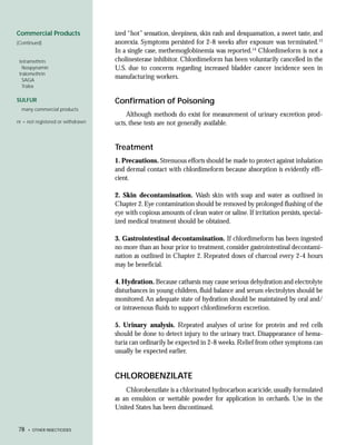 Commercial Products                ized “hot” sensation, sleepiness, skin rash and desquamation, a sweet taste, and
(Continued)                        anorexia. Symptoms persisted for 2-8 weeks after exposure was terminated.13
                                   In a single case, methemoglobinemia was reported.14 Chlordimeform is not a
 tetramethrin                      cholinesterase inhibitor. Chlordimeform has been voluntarily cancelled in the
   Neopynamin                      U.S. due to concerns regarding increased bladder cancer incidence seen in
 tralomethrin
   SAGA
                                   manufacturing workers.
   Tralex

SULFUR                             Confirmation of Poisoning
  many commercial products
                                       Although methods do exist for measurement of urinary excretion prod-
nr = not registered or withdrawn   ucts, these tests are not generally available.


                                   Treatment
                                   1. Precautions. Strenuous efforts should be made to protect against inhalation
                                   and dermal contact with chlordimeform because absorption is evidently effi-
                                   cient.

                                   2. Skin decontamination. Wash skin with soap and water as outlined in
                                   Chapter 2. Eye contamination should be removed by prolonged flushing of the
                                   eye with copious amounts of clean water or saline. If irritation persists, special-
                                   ized medical treatment should be obtained.

                                   3. Gastrointestinal decontamination. If chlordimeform has been ingested
                                   no more than an hour prior to treatment, consider gastrointestinal decontami-
                                   nation as outlined in Chapter 2. Repeated doses of charcoal every 2-4 hours
                                   may be beneficial.

                                   4. Hydration. Because catharsis may cause serious dehydration and electrolyte
                                   disturbances in young children, fluid balance and serum electrolytes should be
                                   monitored. An adequate state of hydration should be maintained by oral and/
                                   or intravenous fluids to support chlordimeform excretion.

                                   5. Urinary analysis. Repeated analyses of urine for protein and red cells
                                   should be done to detect injury to the urinary tract. Disappearance of hema-
                                   turia can ordinarily be expected in 2-8 weeks. Relief from other symptoms can
                                   usually be expected earlier.


                                   CHLOROBENZILATE
                                       Chlorobenzilate is a chlorinated hydrocarbon acaricide, usually formulated
                                   as an emulsion or wettable powder for application in orchards. Use in the
                                   United States has been discontinued.


78   • OTHER INSECTICIDES
 