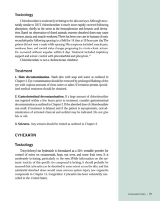 Toxicology
     Chlorobenzilate is moderately irritating to the skin and eyes.Although struc-
turally similar to DDT, chlorobenzilate is much more rapidly excreted following
absorption, chiefly in the urine as the benzophenone and benzoic acid deriva-
tives. Based on observation of dosed animals, extreme absorbed doses may cause
tremors, ataxia, and muscle weakness.There has been one case in humans of toxic
encephalopathy following spraying in a field for 14 days at 10 hours per day.The
patient did not wear a mask while spraying. His symptoms included muscle pain,
weakness, fever, and mental status changes progressing to a tonic-clonic seizure.
He recovered without sequelae within 6 days. Treatment included respiratory
support and seizure control with phenobarbital and phenytoin.15
     Chlorobenzilate is not a cholinesterase inhibitor.


Treatment
1. Skin decontamination. Wash skin with soap and water as outlined in
Chapter 2. Eye contamination should be removed by prolonged flushing of the
eye with copious amounts of clean water or saline. If irritation persists, special-
ized medical treatment should be obtained.

2. Gastrointestinal decontamination. If a large amount of chlorobenzilate
was ingested within a few hours prior to treatment, consider gastrointestinal
decontamination as outlined in Chapter 2. If the absorbed dose of chlorobenzilate
was small, if treatment is delayed, and if the patient is asymptomatic, oral ad-
ministration of activated charcoal and sorbitol may be indicated. Do not give
fats or oils.

3. Seizures. Any seizures should be treated as outlined in Chapter 2.


CYHEXATIN

Toxicology
     Tricyclohexyl tin hydroxide is formulated as a 50% wettable powder for
control of mites on ornamentals, hops, nut trees, and some fruit trees. It is
moderately irritating, particularly to the eyes. While information on the sys-
temic toxicity of this specific tin compound is lacking, it should probably be
assumed that cyhexatin can be absorbed to some extent across the skin, and that
substantial absorbed doses would cause nervous system injury (see organotin
compounds in Chapter 15, Fungicides). Cyhexatin has been voluntarily can-
celled in the United States.




                                                                                      OTHER INSECTICIDES •   79
 