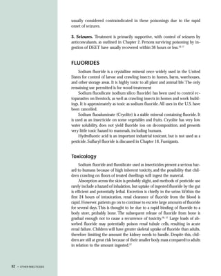 usually considered contraindicated in these poisonings due to the rapid
                            onset of seizures.

                            3. Seizures. Treatment is primarily supportive, with control of seizures by
                            anticonvulsants, as outlined in Chapter 2. Persons surviving poisoning by in-
                            gestion of DEET have usually recovered within 36 hours or less.16,17


                            FLUORIDES
                                 Sodium fluoride is a crystalline mineral once widely used in the United
                            States for control of larvae and crawling insects in homes, barns, warehouses,
                            and other storage areas. It is highly toxic to all plant and animal life. The only
                            remaining use permitted is for wood treatement
                                 Sodium fluosilicate (sodium silico fluoride) has been used to control ec-
                            toparasites on livestock, as well as crawling insects in homes and work build-
                            ings. It is approximately as toxic as sodium fluoride. All uses in the U.S. have
                            been cancelled.
                                 Sodium fluoaluminate (Cryolite) is a stable mineral containing fluoride. It
                            is used as an insecticide on some vegetables and fruits. Cryolite has very low
                            water solubility, does not yield fluoride ion on decomposition, and presents
                            very little toxic hazard to mammals, including humans.
                                 Hydrofluoric acid is an important industrial toxicant, but is not used as a
                            pesticide. Sulfuryl fluoride is discussed in Chapter 16, Fumigants.


                            Toxicology
                                 Sodium fluoride and fluosilicate used as insecticides present a serious haz-
                            ard to humans because of high inherent toxicity, and the possibility that chil-
                            dren crawling on floors of treated dwellings will ingest the material.
                                 Absorption across the skin is probably slight, and methods of pesticide use
                            rarely include a hazard of inhalation, but uptake of ingested fluoride by the gut
                            is efficient and potentially lethal. Excretion is chiefly in the urine. Within the
                            first 24 hours of intoxication, renal clearance of fluoride from the blood is
                            rapid. However, patients go on to continue to excrete large amounts of fluoride
                            for several days. This is thought to be due to a rapid binding of fluoride to a
                            body store, probably bone. The subsequent release of fluoride from bone is
                            gradual enough not to cause a recurrence of toxicity.26, 27 Large loads of ab-
                            sorbed fluoride may potentially poison renal tubule cells, resulting in acute
                            renal failure. Children will have greater skeletal uptake of fluoride than adults,
                            therefore limiting the amount the kidney needs to handle. Despite this, chil-
                            dren are still at great risk because of their smaller body mass compared to adults
                            in relation to the amount ingested.27



82   • OTHER INSECTICIDES
 