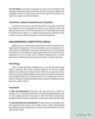 10. Acid Burns. Since these compounds can cause severe acid burns to the
esophagus and stomach, patients should be referred for surgical evaluation and
endoscopy. If burns are documented, treatment for acid burns should be con-
tinued by a surgeon or gastroenterologist.


Treatment: Sodium Fluoaluminate (Cryolite)
    Cryolite is much less toxic than other fluorides. If a very large amount has
been ingested, it may be appropriate to measure serum calcium to insure that
hypocalcemia has not occurred. If so, intravenous 10% calcium gluconate would
be indicated (see 8 above). It is unlikely that treatment for fluoride toxicity
would be necessary following ingestion of sodium fluoaluminate.


HALOAROMATIC SUBSTITUTED UREAS
     Diflubenzuron is a haloaromatic substituted urea which controls insects by
impairing chitin deposition in the larval exoskeleton. It is formulated in wet-
table powders, oil dispersible concentrate, and granules for use in agriculture
and forestry, for aerial application against gypsy moth, and in settings where fly
populations tend to be large, such as feedlots. Teflubenzuron is another
haloaromatic substituted urea insecticide with similar toxicologic properties.


Toxicology
     There is limited absorption of diflubenzuron across the skin and intestinal
lining of mammals, after which enzymatic hydrolysis and excretion rapidly
eliminate the pesticide from tissues. Irritant effects are not reported and sys-
temic toxicity is low. Methemoglobinemia is a theoretical risk from chloraniline
formed hydrolytically, but no reports of this form of toxicity have been re-
ported in humans or animals from diflubenzuron exposure.Teflubenzuron also
shows low systemic toxicity.


Treatment
1. Skin decontamination. Wash skin with soap and water as outlined in
Chapter 2. Eye contamination should be removed by prolonged flushing of the
eye with copious amounts of clean water or saline. If irritation persists, obtain
specialized medical treatment. Sensitization reactions may require steroid therapy.

2. Gastrointestinal decontamination. If large amounts of propargite have
been ingested and the patient is seen within an hour, consider gastrointestinal
decontamination. For small ingestions, consider oral administration of activated
charcoal and sorbitol.

                                                                                      OTHER INSECTICIDES •   85
 