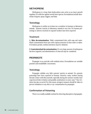 METHOPRENE
                                 Methoprene is a long chain hydrocarbon ester active as an insect growth
                            regulator. It is effective against several insect species. Formulations include slow-
                            release briquets, sprays, foggers, and baits.


                            Toxicology
                                Methoprene is neither an irritant nor a sensitizer in humans or laboratory
                            animals. Systemic toxicity in laboratory animals is very low. No human poi-
                            sonings or adverse reactions in exposed workers have been reported.


                            Treatment
                            1. Skin decontamination. Wash contaminated skin with soap and water.
                            Flush contamination from eyes with copious amounts of clean water or saline.
                            If irritation persists, medical attention must be obtained.

                            2. Gastrointestinal decontamination. If a very large amount of methoprene
                            has been ingested, oral administration of charcoal may be considered.


                            PROPARGITE
                               Propargite is an acaricide with residual action. Formulations are wettable
                            powders and emulsifiable concentrates.


                            Toxicology
                                 Propargite exhibits very little systemic toxicity in animals. No systemic
                            poisonings have been reported in humans. However, many workers having
                            dermal contact with this acaricide, especially during the summer months, have
                            experienced skin irritation and possibly sensitization in some cases.33 Eye irri-
                            tation has also occurred. For this reason, stringent measures should be taken to
                            prevent inhalation or any skin or eye contamination by propargite.


                            Confirmation of Poisoning
                                There is no readily available method for detecting absorption of propargite.




86   • OTHER INSECTICIDES
 