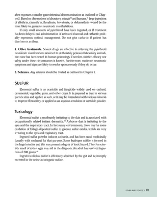after exposure, consider gastrointestinal decontamination as outlined in Chap-
ter 2. Based on observations in laboratory animals34 and humans,35 large ingestions
of allethrin, cismethrin, fluvalinate, fenvalerate, or deltamethrin would be the
most likely to generate neurotoxic manifestations.
     If only small amounts of pyrethroid have been ingested, or if treatment
has been delayed, oral administration of activated charcoal and cathartic prob-
ably represents optimal management. Do not give cathartic if patient has
diarrhea or an ileus.

4. Other treatments. Several drugs are effective in relieving the pyrethroid
neurotoxic manifestations observed in deliberately poisoned laboratory animals,
but none has been tested in human poisonings. Therefore, neither efficacy nor
safety under these circumstances is known. Furthermore, moderate neurotoxic
symptoms and signs are likely to resolve spontaneously if they do occur.

5. Seizures. Any seizures should be treated as outlined in Chapter 2.


SULFUR
    Elemental sulfur is an acaricide and fungicide widely used on orchard,
ornamental, vegetable, grain, and other crops. It is prepared as dust in various
particle sizes and applied as such, or it may be formulated with various minerals
to improve flowability, or applied as an aqueous emulsion or wettable powder.


Toxicology
     Elemental sulfur is moderately irritating to the skin and is associated with
occupationally related irritant dermatitis.39 Airborne dust is irritating to the
eyes and the respiratory tract. In hot sunny environments, there may be some
oxidation of foliage-deposited sulfur to gaseous sulfur oxides, which are very
irritating to the eyes and respiratory tract.
     Ingested sulfur powder induces catharsis, and has been used medicinally
(usually with molasses) for that purpose. Some hydrogen sulfide is formed in
the large intestine and this may present a degree of toxic hazard.The character-
istic smell of rotten eggs may aid in the diagnosis. An adult has survived inges-
tion of 200 grams.40
     Ingested colloidal sulfur is efficiently absorbed by the gut and is promptly
excreted in the urine as inorganic sulfate.




                                                                                      OTHER INSECTICIDES •   89
 