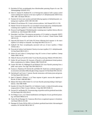 15. Ravindran M. Toxic encephalopathy from chlorobenzilate poisoning: Report of a case. Clin
    Electroencephalogr 1978;9(4):170-2.
16. Veltri JC, Osimitz TG, Bradford DC, et al. Retrospective analysis of calls to poison control
    centers resulting from exposure to the insect repellent N, N-diethyltoluamide (DEET) from
    1985-1989. Clin Toxicol 1994;32:1.
17. Tenebein M. Severe toxic reactions and death following ingestion of diethyltoluamide-con-
    taining insect repellents. JAMA 1987;258:1509.
18. Maibach HI and Johnson HL. Contact urticaria syndrome. Arch Dermatol 1975;111:726.
19. Wantke F, Focke M, Hemmer W, et al. Generalized urticaria induced by a diethyltoluamide-
    containing insect repellent in a child. Contact Dermatitis 1996;35(3):186.
20. Reuveni H.and Yagupsky P. Diethyltoluamide-containing insect repellent: Adverse effects in
    worldwide use. Arch Dermatol 1982;118:582.
21. Stinecipher J and Shaw J. Percutaneous permeation of N,N-diethyl-m-toluamide (DEET)
    from commercial mosquito repellents and the effect of solvent. J Toxicol Environ Health
    1997;52:119.
22. Lipscomb JW, Kramer JE, and Leikin JB. Seizure following brief exposure to the insect
    repellent N,N-diethyl-m-toluamide. Ann Emerg Med 1992;21(3):315-17.
23. Zadikoff CM. Toxic encephalopathy associated with use of insect repellent. J Pediatr
    1979;95:140-2.
24. Pronczuk de Garbino J and Laborda A.Toxicity of an insect repellent: N,N- diethyltoluamide.
    Vet Hum Toxicol 1983;25:422-3.
25. Hebert AA and Carlton S. Getting bugs to bug off: A review of insect repellents. Contemp
    Pediatr 1998;15:85-95.
26. Yolken R, Konecny P, and McCarthy P. Acute fluoride poisoning. Pediatrics 1976;58(1):90-3.
27. Heifetz SB and Horowitz HS. Amounts of fluoride in self-administered dental products:
    Safety considerations for children. Pediatrics 1986;77(6):876-82.
28. Gessner BD, Beler M, Middaugh JP, and Whitford GM. Acute fluoride poisoning from a
    public water system. New Engl J Med 1994;330(2):95-9.
29. Swanson L, Filandrinos DT, Shevlin JM, and Willett JR. Death from accidental ingestion of
    an ammonium and sodium bifluoride glass etching compound. Vet HumToxicol 1993; 35(4):351.
30. Harchelroad F and Goetz C. Systemic fluoride intoxication with leukocytosis and pyrexia.
    Vet Hum Toxicol 1993;35(4):351.
31. Spak CJ, Sjöstedt S, Eleborg L, et al. Tissue response of gastric mucosa after ingestion of
    fluoride. Br Med J 1989;298:1686-7.
32. Baltazar RD, Mower MM, Reider R, et al. Acute fluoride poisoning leading to fatal hyper-
    kalemia. Chest 1980;78:660.
33. Saunders LD, Ames RG, Knaak JB, et al. Outbreak of omite-cr-induced dermatitis among
    orange pickers in Tulare County, California. J Occup Med 1987;29:409-13.
34. Dorman DC and Beasley VR. Neurotoxicology of pyrethrin and the pyrethroid insecticides.
    Vet Hum Toxicol 1991;33(3):238-43.
35. He F, Wang S, Lui L, et al. Clinical manifestations and diagnosis of acute pyrethroid poison-
    ing. Arch Toxicol 1989;63:54-8.
36. Tucker SB and Flannigan SA. Cutaneous effects from occupational exposure to fenvalerate.
    Arch Toxicol 1983;54:195-202.
37. Flannigan SA,Tucker SB, Key MM, et al. Synthetic pyrethroid insecticides: A dermatological
    evaluation. Br J Ind Med 1985;42:363-72.



                                                                                                    OTHER INSECTICIDES •   91
 