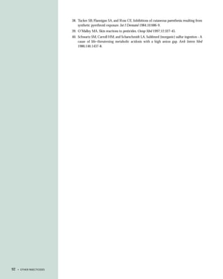 38. Tucker SB, Flannigan SA, and Ross CE. Inhibitions of cutaneous paresthesia resulting from
                                synthetic pyrethroid exposure. Int J Dermatol 1984;10:686-9.
                            39. O’Malley MA. Skin reactions to pesticides. Occup Med 1997;12:327-45.
                            40. Schwartz SM, Carroll HM, and Scharschmidt LA. Sublimed (inorganic) sulfur ingestion - A
                                cause of life-threatening metabolic acidosis with a high anion gap. Arch Intern Med
                                1986;146:1437-8.




92   • OTHER INSECTICIDES
 
