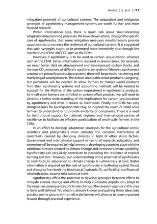 Verchot, L. V. et al. | 117


mitigation potential of agricultural systems. The adaptation and mitigation
synergies of agroforestry management systems are worth further and more
focused research.
      Within international fora, there is much talk about ‘mainstreaming’
adaptation into planning processes. We have shown above, through the speciﬁc
case of agroforestry, that some mitigation measures simultaneously provide
opportunities to increase the resilience of agricultural systems. It is suggested
that such synergies ought to be promoted more intensively also through the
mechanisms of the UNFCCC such as the CDM.
      However, if agroforestry is to be used in carbon sequestration schemes
such as the CDM, better information is required in several areas. For example,
we need better data on aboveground and belowground carbon stocks, and
the non-CO2 emissions of diﬀerent agroforestry systems. Whereas agroforestry
systems are primarily production systems, there will be periodic harvesting and
marketing of wood products. The debate on durable wood products is ongoing,
but provisions will be needed to allow farmers to market wood products
from their agroforestry systems and accounting methods will be needed to
account for the lifetime of the carbon sequestered in agroforestry products.
As small-scale farmers are enrolled in carbon oﬀset projects, we will need to
develop a better understanding of the implications for carbon sequestration
by agroforestry and what it means to livelihoods. Finally, the CDM has very
stringent rules for participation that may be beyond the reach of small-scale
farmers to understand or to provide evidence of compliance. There is a need
for institutional support by national, regional and international centres of
excellence to facilitate an eﬀective participation of small-scale farmers in the
CDM.
      In an eﬀort to develop adaptation strategies for the agricultural sector,
scientists and policymakers must consider the complex interactions of
constraints created by changing climates in light of other stress factors.
Government and international support in terms of research, education, and
extension will be required to help farmers in developing countries cope with the
additional stresses created by climate change and increased climate variability.
Agroforestry can very likely contribute to increasing the resilience of tropical
farming systems. However, our understanding of the potential of agroforestry
to contribute to adaptation to climate change is rudimentary at best. Better
information is required on the role of agroforestry in buﬀering against ﬂoods
and droughts from both the biophysical (hydraulic lift, soil fertility) and ﬁnancial
(diversiﬁcation, income risk) points of view.
      Agroforestry oﬀers the potential to develop synergies between eﬀorts to
mitigate climate change and eﬀorts to help vulnerable populations adapt to
the negative consequences of climate change. The research agenda in this area
is fairly well deﬁned. Yet, much is already known and putting these ideas into
practice on the ground with small-scale farmers will allow us to learn important
lessons through practical experience.
 