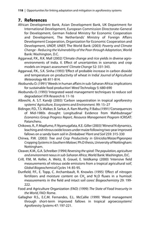 118 | Opportunities for linking adaptation and mitigation in agroforestry systems


7. References
African Development Bank, Asian Development Bank, UK Department for
      International Development, European Commission Directorate-General
      for Development, German Federal Ministry for Economic Cooperation
      and Development, The Netherlands’ Ministry of Foreign Aﬀairs
      Development Cooperation, Organization for Economic Cooperation and
      Development, UNDP, UNEP, The World Bank (2003) Poverty and Climate
      Change - Reducing the Vulnerability of the Poor through Adaptation, World
      Bank: Washington, D.C.
Aggarwal, P.K., R.K. Mall (2002) ‘Climate change and rice yields in diverse agro-
      environments of India. II. Eﬀect of uncertainties in scenarios and crop
      models on impact assessment’ Climate Change 52: 331-343.
Aggarwal, P.K., S.K. Sinha (1993) ‘Eﬀect of probable increase in carbon dioxide
      and temperature on productivity of wheat in India’ Journal of Agricultural
      Meteorology 48: 811-814.
Akobundu O. (1991) ‘Weeds in human aﬀairs in sub-Saharan Africa: implications
      for sustainable food production’ Weed Technology 5: 680-690
Akobundu O. (1993) ‘Integrated weed management techniques to reduce soil
      degradation’ IITA Research 6: 11-16
Albrecht, A. S.T. Kandji (2003) ‘Carbon sequestration in tropical agroforestry
      systems’ Agriculture, Ecosystems and Environment. 99: 15–27
Bidinger, P.D., T.S. Walker, B. Sarkar, A. Ram Murthy, P. Babu (1991) ‘Consequences
      of Mid-1980s drought: Longitudinal Evidence from Mahbubnagar’
      Economics Group Progress Report, Resource Management Program ICRISAT:
      Patancheru.
Chikowo, R., P. Mapfumo, P. Nyamugafata, K.E. Giller (2003) ‘Mineral N dynamics,
      leaching and nitrous oxide losses under maize following two-year improved
      fallows on a sandy loam soil in Zimbabwe’ Plant and Soil 259: 315-330
Chirwa, P.W. (2003) Tree and Crop Productivity in Gliricidia/Maize/Pigeonpea
      Cropping Systems in Southern Malawi, Ph.D thesis, University of Nottingham:
      Nottingham.
Cleaver, K.M., G.A. Schreiber (1994) Reversing the spiral: The population, agriculture
      and environment nexus in sub-Saharan Africa, World Bank: Washington, D.C.
Crill, P.M, M. Keller, A. Weitz, B. Grauel, E. Veldkamp (2000) ‘Intensive ﬁeld
      measurements of nitrous oxide emissions from a tropical agricultural soil’,
      Global Biogeochemical Cycles 14: 85-95.
Dunﬁeld, P.F., E. Topp, C. Archambault, R. Knowles (1995) ‘Eﬀect of nitrogen
      fertilizers and moisture content on CH4 and N2O ﬂuxes in a humisol:
      measurements in the ﬁeld and intact soil cores’ Biogeochemistry 29: 199-
      222.
Food and Agriculture Organization (FAO) (1999) The State of Food Insecurity in
      the World, FAO: Rome.
Gallagher R.S., E.C.M. Fernandes, E.L. McCallie (1999) ‘Weed management
      through short-term improved fallows in tropical agroecosystems’
      Agroforestry Systems 47: 197-221.
 