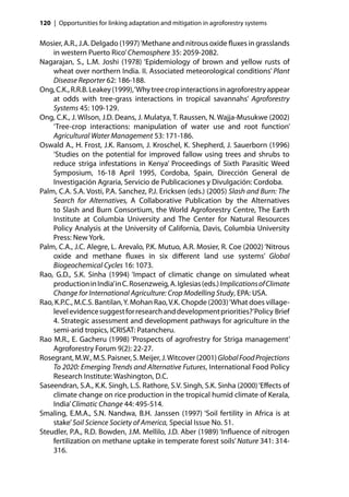 120 | Opportunities for linking adaptation and mitigation in agroforestry systems


Mosier, A.R., J.A. Delgado (1997) ‘Methane and nitrous oxide ﬂuxes in grasslands
    in western Puerto Rico’ Chemosphere 35: 2059-2082.
Nagarajan, S., L.M. Joshi (1978) ‘Epidemiology of brown and yellow rusts of
    wheat over northern India. II. Associated meteorological conditions’ Plant
    Disease Reporter 62: 186-188.
Ong, C.K., R.R.B. Leakey (1999), ‘Why tree crop interactions in agroforestry appear
    at odds with tree-grass interactions in tropical savannahs’ Agroforestry
    Systems 45: 109-129.
Ong, C.K., J. Wilson, J.D. Deans, J. Mulatya, T. Raussen, N. Wajja-Musukwe (2002)
    ‘Tree-crop interactions: manipulation of water use and root function’
    Agricultural Water Management 53: 171-186.
Oswald A., H. Frost, J.K. Ransom, J. Kroschel, K. Shepherd, J. Sauerborn (1996)
    ‘Studies on the potential for improved fallow using trees and shrubs to
    reduce striga infestations in Kenya’ Proceedings of Sixth Parasitic Weed
    Symposium, 16-18 April 1995, Cordoba, Spain, Dirección General de
    Investigación Agraria, Servicio de Publicaciones y Divulgación: Cordoba.
Palm, C.A. S.A. Vosti, P.A. Sanchez, P.J. Ericksen (eds.) (2005) Slash and Burn: The
    Search for Alternatives, A Collaborative Publication by the Alternatives
    to Slash and Burn Consortium, the World Agroforestry Centre, The Earth
    Institute at Columbia University and The Center for Natural Resources
    Policy Analysis at the University of California, Davis, Columbia University
    Press: New York.
Palm, C.A., J.C. Alegre, L. Arevalo, P.K. Mutuo, A.R. Mosier, R. Coe (2002) ‘Nitrous
    oxide and methane ﬂuxes in six diﬀerent land use systems’ Global
    Biogeochemical Cycles 16: 1073.
Rao, G.D., S.K. Sinha (1994) ‘Impact of climatic change on simulated wheat
    production in India’ in C. Rosenzweig, A. Iglesias (eds.) Implications of Climate
    Change for International Agriculture: Crop Modelling Study, EPA: USA.
Rao, K.P.C., M.C.S. Bantilan, Y. Mohan Rao, V.K. Chopde (2003) ‘What does village-
    level evidence suggest for research and development priorities?’ Policy Brief
    4. Strategic assessment and development pathways for agriculture in the
    semi-arid tropics, ICRISAT: Patancheru.
Rao M.R., E. Gacheru (1998) ‘Prospects of agrofrestry for Striga management’
    Agroforestry Forum 9(2): 22-27.
Rosegrant, M.W., M.S. Paisner, S. Meijer, J. Witcover (2001) Global Food Projections
    To 2020: Emerging Trends and Alternative Futures, International Food Policy
    Research Institute: Washington, D.C.
Saseendran, S.A., K.K. Singh, L.S. Rathore, S.V. Singh, S.K. Sinha (2000) ‘Eﬀects of
    climate change on rice production in the tropical humid climate of Kerala,
    India’ Climatic Change 44: 495-514.
Smaling, E.M.A., S.N. Nandwa, B.H. Janssen (1997) ‘Soil fertility in Africa is at
    stake’ Soil Science Society of America, Special Issue No. 51.
Steudler, P.A., R.D. Bowden, J.M. Mellilo, J.D. Aber (1989) ‘Inﬂuence of nitrogen
    fertilization on methane uptake in temperate forest soils’ Nature 341: 314-
    316.
 