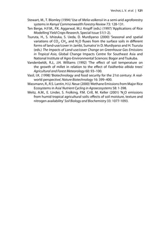 Verchot, L. V. et al. | 121


Stewart, M., T. Blomley (1994) ‘Use of Melia volkensii in a semi-arid agroforestry
     systems in Kenya’ Commonwealth Forestry Review 73: 128-131.
Ten Berge, H.F.M., P.K. Aggarwal, M.J. Kropﬀ (eds.) (1997) ‘Applications of Rice
     Modelling’ Field Crops Research, Special Issue 51(1-2).
Tsuruta, H., S. Ishizuka, S. Ueda, D. Murdiyarso (2000) ‘Seasonal and spatial
     variations of CO2, CH4, and N2O ﬂuxes from the surface soils in diﬀerent
     forms of land-use/cover in Jambi, Sumatra’ in D. Murdiyarso and H. Tsuruta
     (eds.) The Impacts of Land-use/cover Change on Greenhouse Gas Emissions
     in Tropical Asia, Global Change Impacts Centre for Southeast Asia and
     National Institute of Agro-Environmental Sciences: Bogor and Tsukuba.
Vandenbeldt, R.J., J.H. Williams (1992) ‘The eﬀect of soil temperature on
     the growth of millet in relation to the eﬀect of Faidherbia albida trees’
     Agricultural and Forest Meteorology 60: 93–100.
Vasil, I.K. (1998) ‘Biotechnology and food security for the 21st century: A real-
     world perspective’, Nature Biotechnology 16: 399–400.
Wassmann, R., R.S. Lantin, H.U. Neue (2000) ‘Methane Emissions from Major Rice
     Ecosystems in Asia’ Nutrient Cycling in Agroecosystems 58: 1-398.
Weitz, A.M., E. Linder, S. Frolking, P.M. Crill, M. Keller (2001) ‘N2O emissions
     from humid tropical agricultural soils: eﬀects of soil moisture, texture and
     nitrogen availability’ Soil Biology and Biochemistry 33: 1077-1093.
 