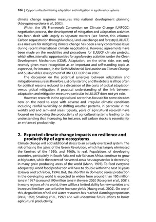 104 | Opportunities for linking adaptation and mitigation in agroforestry systems


climate change response measures into national development planning
(Abeygunawardena et al., 2003).
     Within the UN Framework Convention on Climate Change (UNFCCC)
negotiation process, the development of mitigation and adaptation activities
has been dealt with largely as separate matters (see Forner, this volume).
Carbon sequestration through land use, land-use change and forestry (LULUCF)
as a measure for mitigating climate change has been a very contentious issue
during recent international climate negotiations. However, agreements have
been made on the modalities and procedures for LULUCF climate projects,
which oﬀer, inter alia, opportunities for agroforestry activities under the Clean
Development Mechanism (CDM). Adaptation, on the other side, was only
recently given more recognition as an important and self-standing topic as
expressed, for instance, in the ‘Delhi Ministerial Declaration on Climate Change
and Sustainable Development’ of UNFCCC COP-8 in 2002.
     The discussion on the potential synergies between adaptation and
mitigation measures is therefore just only starting and the debate is all too often
for political reasons reduced to a discussion of the costs of global adaptation
versus global mitigation. A practical understanding of the link between
adaptation and mitigation measures particular in LULUCF does not yet exist.
     However, research in the agricultural sector has focused for some decades
now on the need to cope with adverse and irregular climatic conditions
including rainfall variability or shifting weather patterns, in particular in the
world’s arid and semi-arid areas. Equally, years of agricultural research have
focused on improving the productivity of agricultural systems leading to the
understanding that increasing, for instance, soil carbon stocks is essential for
an enhanced productivity.


2. Expected climate change impacts on resilience and
   productivity of agro-ecosystems
Climate change will add additional stress to an already overtaxed system. The
risk of losing the gains of the Green Revolution, which has largely eliminated
the famines of the 1950s and 1960s, is real. Populations of developing
countries, particularly in South Asia and sub-Saharan Africa, continue to grow
at high rates, while the extent of harvested areas has stagnated or is decreasing
in many grain producing areas of the world (Mann, 1997). To feed everyone
adequately, world food production will have to double within the next 30 years
(Cleaver and Schreiber, 1994). But, the shortfall in domestic cereal production
in the developing world is expected to widen from around than 100 million
tons in 1997 to around 190 million tons in the year 2020 (Rosegrant et al., 2001).
In many regions of the world, there will be a limited ability for new varieties and
increased fertilizer use to further increase yields (Huang et al., 2002). On top of
this, degradation of soil and water resources has reached alarming proportions
(Vasil, 1998; Smaling et al., 1997) and will undermine future eﬀorts to boost
agricultural productivity.
 