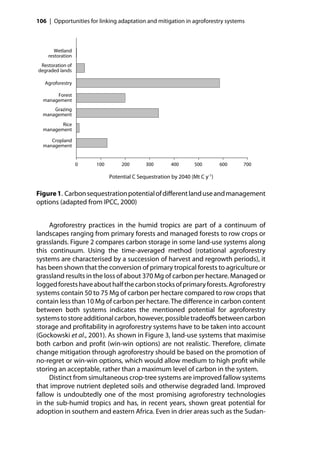 106 | Opportunities for linking adaptation and mitigation in agroforestry systems



       Wetland
    restoration
 Restoration of
degraded lands

   Agroforestry

       Forest
  management
      Grazing
  management
         Rice
  management

     Cropland
  management


                  0    100        200       300        400       500        600   700

                             Potential C Sequestration by 2040 (Mt C y-1)

Figure 1. Carbon sequestration potential of diﬀerent land use and management
options (adapted from IPCC, 2000)


     Agroforestry practices in the humid tropics are part of a continuum of
landscapes ranging from primary forests and managed forests to row crops or
grasslands. Figure 2 compares carbon storage in some land-use systems along
this continuum. Using the time-averaged method (rotational agroforestry
systems are characterised by a succession of harvest and regrowth periods), it
has been shown that the conversion of primary tropical forests to agriculture or
grassland results in the loss of about 370 Mg of carbon per hectare. Managed or
logged forests have about half the carbon stocks of primary forests. Agroforestry
systems contain 50 to 75 Mg of carbon per hectare compared to row crops that
contain less than 10 Mg of carbon per hectare. The diﬀerence in carbon content
between both systems indicates the mentioned potential for agroforestry
systems to store additional carbon, however, possible tradeoﬀs between carbon
storage and proﬁtability in agroforestry systems have to be taken into account
(Gockowski et al., 2001). As shown in Figure 3, land-use systems that maximise
both carbon and proﬁt (win-win options) are not realistic. Therefore, climate
change mitigation through agroforestry should be based on the promotion of
no-regret or win-win options, which would allow medium to high proﬁt while
storing an acceptable, rather than a maximum level of carbon in the system.
     Distinct from simultaneous crop-tree systems are improved fallow systems
that improve nutrient depleted soils and otherwise degraded land. Improved
fallow is undoubtedly one of the most promising agroforestry technologies
in the sub-humid tropics and has, in recent years, shown great potential for
adoption in southern and eastern Africa. Even in drier areas such as the Sudan-
 