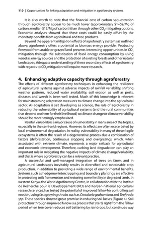 110 | Opportunities for linking adaptation and mitigation in agroforestry systems


    It is also worth to note that the ﬁnancial cost of carbon sequestration
through agroforestry appear to be much lower (approximately $1–69/Mg of
carbon, median $13/Mg of carbon) than through other CO2 mitigating options.
Economic analyses showed that these costs could be easily oﬀset by the
monetary beneﬁts from agricultural and tree products.
    Beyond the apparent mitigation eﬀects of agroforestry systems as outlined
above, agroforestry oﬀers a potential as biomass energy provider. Producing
ﬁrewood from arable or grazed land presents interesting opportunities in CO2
mitigation through the substitution of fossil energy consumption by using
wood as energy sources and the protection of existing forests and other natural
landscapes. Adequate understanding of these secondary eﬀects of agroforestry
with regards to CO2 mitigation will require more research.


4. Enhancing adaptive capacity through agroforestry
The eﬀects of diﬀerent agroforestry techniques in enhancing the resilience
of agricultural systems against adverse impacts of rainfall variability, shifting
weather patterns, reduced water availability, soil erosion as well as pests,
diseases and weeds is been well tested. Much of this knowledge is relevant
for mainstreaming adaptation measures to climate change into the agricultural
sector. As adaptation is yet developing as science, the role of agroforestry in
reducing the vulnerability of agricultural systems (and the rural communities
that depend on them for their livelihood) to climate change or climate variability
should be more strongly emphasised.
     Rainfall variability is a major cause of vulnerability in many areas of the tropics,
especially in the semi-arid regions. However, its eﬀects are often exacerbated by
local environmental degradation. In reality, vulnerability in many of these fragile
ecosystems is often the result of a degenerative process due a combination of
factors (deforestation, continuous cropping and overgrazing), which, when
associated with extreme climate, represents a major setback for agricultural
and economic development. Therefore, curbing land degradation can play an
important role in mitigating the negative impacts of climate change/variability,
and that is where agroforestry can be a relevant practice.
     A successful and well-managed integration of trees on farms and in
agricultural landscapes inevitably results in diversiﬁed and sustainable crop
production, in addition to providing a wide range of environmental beneﬁts.
Systems such as hedgerow intercropping and boundary plantings are eﬀective
in protecting soils from erosion and restoring some fertility in degraded lands. In
western Kenya, the World Agroforestry Centre, in collaboration with the Institut
de Recherche pour le Développement (IRD) and Kenyan national agricultural
research services, has tested the potential of improved fallow for controlling soil
erosion, using fast growing shrubs such as Crotalaria grahamiana and Tephrosia
spp. These species showed great promise in reducing soil losses (Figure 4). Soil
protection through improved fallow is a process that starts right from the fallow
period when tree cover reduces soil battering by raindrops, but continues way
 