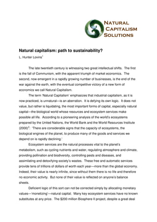Natural capitalism: path to sustainability?
L. Hunter Lovins1


       The late twentieth century is witnessing two great intellectual shifts. The first
is the fall of Communism, with the apparent triumph of market economics. The
second, now emergent in a rapidly growing number of businesses, is the end of the
war against the earth, with the eventual competitive victory of a new form of
economics we call Natural Capitalism.
       The term ‘Natural Capitalism’ emphasizes that industrial capitalism, as it is
now practiced, is unnatural—is an aberration. It is defying its own logic. It does not
value, but rather is liquidating, the most important forms of capital, especially natural
capital—the biological world whose resources and ecosystem services make
possible all life. According to a pioneering analysis of the world’s ecosystems
prepared by the United Nations, the World Bank and the World Resources Institute
(2000)2: ‘There are considerable signs that the capacity of ecosystems, the
biological engines of the planet, to produce many of the goods and services we
depend on is rapidly declining.’
       Ecosystem services are the natural processes vital to the planet’s
metabolism, such as cycling nutrients and water, regulating atmosphere and climate,
providing pollination and biodiversity, controlling pests and diseases, and
assimilating and detoxifying society’s wastes. These free and automatic services
provide tens of trillions of dollars of worth each year—more than the global economy.
Indeed, their value is nearly infinite, since without them there is no life and therefore
no economic activity. But none of their value is reflected on anyone’s balance
sheets.
       Deficient logic of this sort can not be corrected simply by allocating monetary
values—‘monetizing’—natural capital. Many key ecosystem services have no known
substitutes at any price. The $200 million Biosphere II project, despite a great deal
 