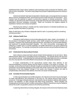 established barter shops where residents could exchange surplus production for blankets, cloth,
salt and other necessities. The barter shops began the process of regenerating economic activity in
the area.

        Active local markets help keep transportation networks open, encourage farmers to produce
above minimum subsistence levels, and provide sources of both food and non-food items. Thus,
markets have the potential to support a community’s capacity to maintain productivity. When
markets are ignored by the relief community, those with resources and market power may pursue
exploitative economic strategies unchecked. Relief can counteract the negative aspects of
exploitative markets and increase competition.

       Monitoring the activity in markets and the market behavior of intended beneficiaries can
provide valuable information for planning.

Sales of relief items may indicate a desperate need for cash or a pressing need for something
not being provided. 

2.4.6   Address Health Care

        Emergency relief programs must provide adequate food, water, shelter, and sanitation. In
the provision of emergency health services, public health programs that prevent mortality are
important. Programs may include family planning services, vaccination for communicable diseases,
and treatment of sexually-transmitted diseases. For most communities, encouraging self-
sufficiency in health care is a remote possibility, but health interventions can avoid undermining
local health systems. For example, providing free curative services may put traditional healers out
of business.

2.4.7   Understand the Sociocultural Context

        Each culture is unique and each cultural context merits evaluation on its own terms. Many
different factors affect who is vulnerable during an emergency. The specific factors will vary from
one context to another. Understanding the sociocultural context helps determine who is vulnerable
and who may become more self-sufficient and productive with appropriate assistance.

       A broad understanding of the sociocultural context helps draw attention to the
interconnectedness of various sectors and the impact of change in one sector on another. For
example, constructing bore holes to alleviate drought can decrease the mobility of pastoralists and
contribute to environmental damage as they graze their herds continuously near the bore holes.
Awareness of the links between change in one sector and change in another can lead to
complementary interventions that address more than one sector simultaneously.

2.4.8   Consider Environmental Impacts

       In both natural disasters and conflict situations, the natural environment may be damaged.
To foster self-sufficiency and productivity in the long run, the natural resource base must be
conserved. If damage is already extensive, interventions may be needed to address deforestation,
erosion, soil depletion, or other changes that affect future productivity. Where refugees are
changing the environment by their numbers and practices, different interventions may be needed to
reduce the burden of population pressure and enhance productivity.

        In planning interventions involving refugees, the impact on the environment deserves close



                              11
 