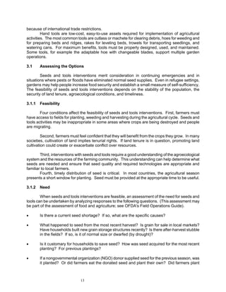 because of international trade restrictions.
         Hand tools are low-cost, easy-to-use assets required for implementation of agricultural
activities. The most common tools are cutlass or machete for clearing debris, hoes for weeding and
for preparing beds and ridges, rakes for leveling beds, trowels for transporting seedlings, and
watering cans. For maximum benefits, tools must be properly designed, used, and maintained.
Some tools, for example the adaptable hoe with changeable blades, support multiple garden
operations.

3.1     Assessing the Options

        Seeds and tools interventions merit consideration in continuing emergencies and in
situations where pests or floods have eliminated normal seed supplies. Even in refugee settings,
gardens may help people increase food security and establish a small measure of self-sufficiency.
The feasibility of seeds and tools interventions depends on the stability of the population, the
security of land tenure, agroecological conditions, and timeliness.

3.1.1   Feasibility

        Four conditions affect the feasibility of seeds and tools interventions. First, farmers must
have access to fields for planting, weeding and harvesting during the agricultural cycle. Seeds and
tools activities may be inappropriate in some areas where crops are being destroyed and people
are migrating.

         Second, farmers must feel confident that they will benefit from the crops they grow. In many
societies, cultivation of land implies tenurial rights. If land tenure is in question, promoting land
cultivation could create or exacerbate conflict over resources.

        Third, interventions with seeds and tools require a good understanding of the agroecological
system and the resources of the farming community. This understanding can help determine what
seeds are needed and ensure that seed quality and required technologies are appropriate and
familiar to local farmers.
        Fourth, timely distribution of seed is critical. In most countries, the agricultural season
presents a short window for planting. Seed must be provided at the appropriate time to be useful.

3.1.2   Need

        When seeds and tools interventions are feasible, an assessment of the need for seeds and
tools can be undertaken by analyzing responses to the following questions. (This assessment may
be part of the assessment of food and agriculture; see OFDA's Field Operations Guide).

•       Is there a current seed shortage? If so, what are the specific causes?

•       What happened to seed from the most recent harvest? Is grain for sale in local markets?
        Have households built new grain storage structures recently? Is there after-harvest stubble
        in the fields? If so, is it of normal size or dwarfed (by drought)?

•       Is it customary for households to save seed? How was seed acquired for the most recent
        planting? For previous plantings?

•       If a nongovernmental organization (NGO) donor supplied seed for the previous season, was
        it planted? Or did farmers eat the donated seed and plant their own? Did farmers plant



                               13
 