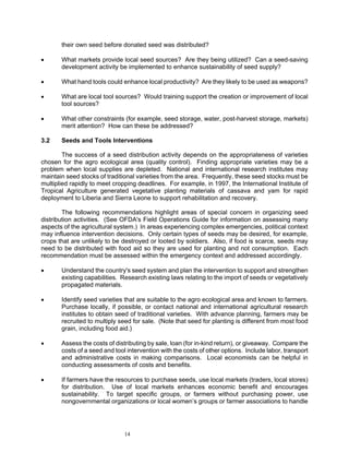 their own seed before donated seed was distributed?

•      What markets provide local seed sources? Are they being utilized? Can a seed-saving
       development activity be implemented to enhance sustainability of seed supply?

•      What hand tools could enhance local productivity? Are they likely to be used as weapons?

•      What are local tool sources? Would training support the creation or improvement of local
       tool sources?

•      What other constraints (for example, seed storage, water, post-harvest storage, markets)
       merit attention? How can these be addressed?

3.2    Seeds and Tools Interventions

        The success of a seed distribution activity depends on the appropriateness of varieties
chosen for the agro ecological area (quality control). Finding appropriate varieties may be a
problem when local supplies are depleted. National and international research institutes may
maintain seed stocks of traditional varieties from the area. Frequently, these seed stocks must be
multiplied rapidly to meet cropping deadlines. For example, in 1997, the International Institute of
Tropical Agriculture generated vegetative planting materials of cassava and yam for rapid
deployment to Liberia and Sierra Leone to support rehabilitation and recovery.

        The following recommendations highlight areas of special concern in organizing seed
distribution activities. (See OFDA's Field Operations Guide for information on assessing many
aspects of the agricultural system.) In areas experiencing complex emergencies, political context
may influence intervention decisions. Only certain types of seeds may be desired, for example,
crops that are unlikely to be destroyed or looted by soldiers. Also, if food is scarce, seeds may
need to be distributed with food aid so they are used for planting and not consumption. Each
recommendation must be assessed within the emergency context and addressed accordingly.

•      Understand the country's seed system and plan the intervention to support and strengthen
       existing capabilities. Research existing laws relating to the import of seeds or vegetatively
       propagated materials.

•      Identify seed varieties that are suitable to the agro ecological area and known to farmers.
       Purchase locally, if possible, or contact national and international agricultural research
       institutes to obtain seed of traditional varieties. With advance planning, farmers may be
       recruited to multiply seed for sale. (Note that seed for planting is different from most food
       grain, including food aid.)

•      Assess the costs of distributing by sale, loan (for in-kind return), or giveaway. Compare the
       costs of a seed and tool intervention with the costs of other options. Include labor, transport
       and administrative costs in making comparisons. Local economists can be helpful in
       conducting assessments of costs and benefits.

•      If farmers have the resources to purchase seeds, use local markets (traders, local stores)
       for distribution. Use of local markets enhances economic benefit and encourages
       sustainability. To target specific groups, or farmers without purchasing power, use
       nongovernmental organizations or local women’s groups or farmer associations to handle




                               14
 
