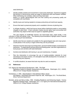seed distribution.

•      Identify suitable varieties and include them in seed packs distributed. Experience suggests
       that farmers in famine-prone areas are eager to experiment with short-season varieties.
       When distributing new varieties, make sure they have been
       tested in a similar agroecological area and that cooking and processing quality are
       compatible with local tastes.

•      Identify inputs and training needed to increase productivity and build local capacity.

•      Ensure that seed is preserved properly and is available to farmers at planting time.

•      In refugee situations, clarify land tenure issues before distributing seeds or encouraging
       refugees to plant them. If land cultivation implies tenurial rights, local communities and
       authorities may object to field crops but agree to vegetable gardens.

         The vast majority of smallholder farmers use hand-made tools, made locally, in the
cultivation of field and garden crops. The following recommendations highlight areas of special
concern in planning for tool distribution.

•      Identify tools that are needed and suitable for the agroecological area and crops grown.
       Locate places in the country or region where they can be purchased.

•      If farmers have the resources to purchase tools, use local markets (traders, local stores) for
       distribution. To target specific groups without purchasing power, use other organizations or
       local groups and combine with seed distribution.

•      Combine tool distribution with training in use and maintenance, if needed.

•      Plan the intervention to encourage the use of readily-available materials for local
       manufacture and repair of tools, or to strengthen local skills development, for example, in
       blacksmithing and carpentry.

•      In conflict situations, be aware that tools may also be used as weapons.

3.3    References

U.S. Agency for International Development. 1994. The Field
       Operations Guide for Disaster Assessments and Response. Washington, D.C.: USAID,
       Office of U.S. Foreign Disaster Assistance.

Venkatesan, V. 1994. Seed Systems in Sub-Saharan Africa. Issues
      and Options. World Bank Discussion Paper No. 266. Washington, D.C.: The World Bank,
      Africa Technical Department.

Worstell, James and Barry Colley. 1993. Enabling Resilience and Enhancing Assets. Famine
      Mitigation Strategy Paper. Washington, D.C.: U.S. Agency for International Development,
      Office of U.S. Foreign Disaster Assistance.




                              15
 