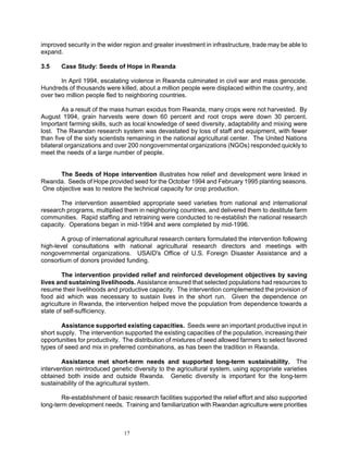 improved security in the wider region and greater investment in infrastructure, trade may be able to
expand.

3.5    Case Study: Seeds of Hope in Rwanda

       In April 1994, escalating violence in Rwanda culminated in civil war and mass genocide.
Hundreds of thousands were killed, about a million people were displaced within the country, and
over two million people fled to neighboring countries.

        As a result of the mass human exodus from Rwanda, many crops were not harvested. By
August 1994, grain harvests were down 60 percent and root crops were down 30 percent.
Important farming skills, such as local knowledge of seed diversity, adaptability and mixing were
lost. The Rwandan research system was devastated by loss of staff and equipment, with fewer
than five of the sixty scientists remaining in the national agricultural center. The United Nations
bilateral organizations and over 200 nongovernmental organizations (NGOs) responded quickly to
meet the needs of a large number of people.


     The Seeds of Hope intervention illustrates how relief and development were linked in
Rwanda. Seeds of Hope provided seed for the October 1994 and February 1995 planting seasons.
One objective was to restore the technical capacity for crop production.

       The intervention assembled appropriate seed varieties from national and international
research programs, multiplied them in neighboring countries, and delivered them to destitute farm
communities. Rapid staffing and retraining were conducted to re-establish the national research
capacity. Operations began in mid-1994 and were completed by mid-1996.

        A group of international agricultural research centers formulated the intervention following
high-level consultations with national agricultural research directors and meetings with
nongovernmental organizations. USAID's Office of U.S. Foreign Disaster Assistance and a
consortium of donors provided funding.

        The intervention provided relief and reinforced development objectives by saving
lives and sustaining livelihoods. Assistance ensured that selected populations had resources to
resume their livelihoods and productive capacity. The intervention complemented the provision of
food aid which was necessary to sustain lives in the short run. Given the dependence on
agriculture in Rwanda, the intervention helped move the population from dependence towards a
state of self-sufficiency.

        Assistance supported existing capacities. Seeds were an important productive input in
short supply. The intervention supported the existing capacities of the population, increasing their
opportunities for productivity. The distribution of mixtures of seed allowed farmers to select favored
types of seed and mix in preferred combinations, as has been the tradition in Rwanda.

       Assistance met short-term needs and supported long-term sustainability. The
intervention reintroduced genetic diversity to the agricultural system, using appropriate varieties
obtained both inside and outside Rwanda. Genetic diversity is important for the long-term
sustainability of the agricultural system.

        Re-establishment of basic research facilities supported the relief effort and also supported
long-term development needs. Training and familiarization with Rwandan agriculture were priorities



                               17
 