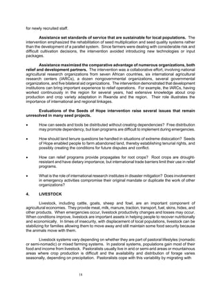 for newly recruited staff.

         Assistance set standards of service that are sustainable for local populations. The
intervention emphasized the rehabilitation of seed multiplication and seed quality systems rather
than the development of a parallel system. Since farmers were dealing with considerable risk and
difficult cultivation decisions, the intervention avoided introducing new technologies or input
packages.

         Assistance maximized the comparative advantage of numerous organizations, both
relief and development partners. The intervention was a collaborative effort, involving national
agricultural research organizations from seven African countries, six international agricultural
research centers (IARCs), a dozen nongovernmental organizations, several governmental
organizations, and five bilateral aid organizations. The intervention demonstrated that development
institutions can bring important experience to relief operations. For example, the IARCs, having
worked continuously in the region for several years, had extensive knowledge about crop
production and crop variety adaptation in Rwanda and the region. Their role illustrates the
importance of international and regional linkages.

      Evaluations of the Seeds of Hope intervention raise several issues that remain
unresolved in many seed projects.

•       How can seeds and tools be distributed without creating dependencies? Free distribution
        may promote dependency, but loan programs are difficult to implement during emergencies.

•       How should land tenure questions be handled in situations of extreme dislocation? Seeds
        of Hope enabled people to farm abandoned land, thereby establishing tenurial rights, and
        possibly creating the conditions for future disputes and conflict.

•       How can relief programs provide propagates for root crops? Root crops are drought-
        resistant and have dietary importance, but international trade barriers limit their use in relief
        programs.

•       What is the role of international research institutes in disaster mitigation? Does involvement
        in emergency activities compromise their original mandate or duplicate the work of other
        organizations?

4.      LIVESTOCK

         Livestock, including cattle, goats, sheep and fowl, are an important component of
agricultural economies. They provide meat, milk, manure, traction, transport, fuel, skins, hides, and
other products. When emergencies occur, livestock productivity changes and losses may occur.
When conditions improve, livestock are important assets in helping people to recover nutritionally
and economically. In times of insecurity, with displacement of local populations, livestock can be
stabilizing for families allowing them to move away and still maintain some food security because
the animals move with them.

       Livestock systems vary depending on whether they are part of pastoral lifestyles (nomadic
or semi-nomadic) or mixed farming systems. In pastoral systems, populations gain most of their
food and income from livestock. Pastoralists usually live in arid or semi-arid areas or mountainous
areas where crop production is difficult and the availability and distribution of forage varies
seasonally, depending on precipitation. Pastoralists cope with this variability by migrating with



                                18
 
