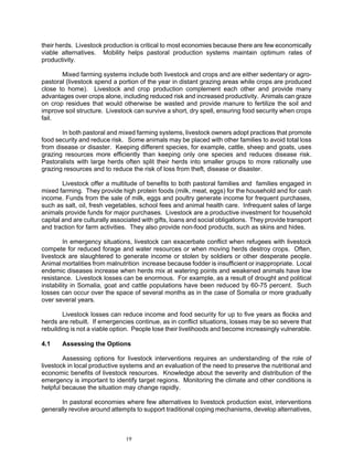their herds. Livestock production is critical to most economies because there are few economically
viable alternatives. Mobility helps pastoral production systems maintain optimum rates of
productivity.

       Mixed farming systems include both livestock and crops and are either sedentary or agro-
pastoral (livestock spend a portion of the year in distant grazing areas while crops are produced
close to home). Livestock and crop production complement each other and provide many
advantages over crops alone, including reduced risk and increased productivity. Animals can graze
on crop residues that would otherwise be wasted and provide manure to fertilize the soil and
improve soil structure. Livestock can survive a short, dry spell, ensuring food security when crops
fail.

       In both pastoral and mixed farming systems, livestock owners adopt practices that promote
food security and reduce risk. Some animals may be placed with other families to avoid total loss
from disease or disaster. Keeping different species, for example, cattle, sheep and goats, uses
grazing resources more efficiently than keeping only one species and reduces disease risk.
Pastoralists with large herds often split their herds into smaller groups to more rationally use
grazing resources and to reduce the risk of loss from theft, disease or disaster.

        Livestock offer a multitude of benefits to both pastoral families and families engaged in
mixed farming. They provide high protein foods (milk, meat, eggs) for the household and for cash
income. Funds from the sale of milk, eggs and poultry generate income for frequent purchases,
such as salt, oil, fresh vegetables, school fees and animal health care. Infrequent sales of large
animals provide funds for major purchases. Livestock are a productive investment for household
capital and are culturally associated with gifts, loans and social obligations. They provide transport
and traction for farm activities. They also provide non-food products, such as skins and hides.

         In emergency situations, livestock can exacerbate conflict when refugees with livestock
compete for reduced forage and water resources or when moving herds destroy crops. Often,
livestock are slaughtered to generate income or stolen by soldiers or other desperate people.
Animal mortalities from malnutrition increase because fodder is insufficient or inappropriate. Local
endemic diseases increase when herds mix at watering points and weakened animals have low
resistance. Livestock losses can be enormous. For example, as a result of drought and political
instability in Somalia, goat and cattle populations have been reduced by 60-75 percent. Such
losses can occur over the space of several months as in the case of Somalia or more gradually
over several years.

        Livestock losses can reduce income and food security for up to five years as flocks and
herds are rebuilt. If emergencies continue, as in conflict situations, losses may be so severe that
rebuilding is not a viable option. People lose their livelihoods and become increasingly vulnerable.

4.1    Assessing the Options

        Assessing options for livestock interventions requires an understanding of the role of
livestock in local productive systems and an evaluation of the need to preserve the nutritional and
economic benefits of livestock resources. Knowledge about the severity and distribution of the
emergency is important to identify target regions. Monitoring the climate and other conditions is
helpful because the situation may change rapidly.

       In pastoral economies where few alternatives to livestock production exist, interventions
generally revolve around attempts to support traditional coping mechanisms, develop alternatives,



                               19
 