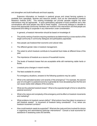 and strengthen and build livelihoods and local capacity.

       Extensive information on livestock in pastoral groups and mixed farming systems is
available from specialists, libraries and resource centers, such as the International Livestock
Research Institute (ILRI). This existing knowledge can provide valuable insights into what
interventions may be appropriate. A quick participatory appraisal of local conditions and a few
conversations with local people may add to these insights. Community dialogue is valuable to
ensure that appropriate community members are involved in the intervention and that people are
empowered and willing to cooperate in any intervention under consideration.

       In general, a livestock intervention should be based on knowledge of:

•      The priority ranking of sectors requiring assistance as determined by a cross-section of the
       target community in community dialogues and participatory appraisals;

•      How people use livestock-their economic and cultural roles;

•      The different gender roles in livestock management;

•      The extent to which livestock contribute to household food intake at different times of the
       year;

•      The importance of livestock as a source of household income;

•      The levels of livestock losses that are acceptable while still maintaining viable herds or
       flocks;

•      Livestock price changes in recent months;

•      The feed available for animals.

       For emergency situations, answers to the following questions may be useful.

•      What is the estimated duration and severity of the emergency? For example, the second
       year of a drought in a pastoral economy is generally far more devastating than the first and
       can cause nearly total collapse of the economy.

•      What are the potential livestock losses? What is the expected length of time to rebuild the
       pastoral economy?

•      What is the nature and complexity of the emergency and its effect on livestock movements
       and marketing?

•      What problems do livestock owners define? What actions have they taken to preserve or
       sell livestock assets? Is movement of livestock being considered? If so, where are
       livestock movement corridors?

•      How could livestock needs be supported? What are the costs and time involved for donors
       in organizing and administering particular interventions? Consult a local economist for
       assistance in assessing costs and benefits.



                              20
 
