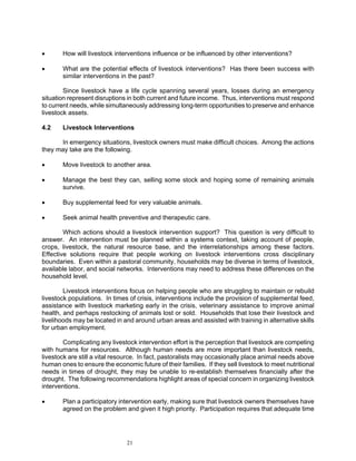 •      How will livestock interventions influence or be influenced by other interventions?

•      What are the potential effects of livestock interventions? Has there been success with
       similar interventions in the past?

        Since livestock have a life cycle spanning several years, losses during an emergency
situation represent disruptions in both current and future income. Thus, interventions must respond
to current needs, while simultaneously addressing long-term opportunities to preserve and enhance
livestock assets.

4.2    Livestock Interventions

      In emergency situations, livestock owners must make difficult choices. Among the actions
they may take are the following.

•      Move livestock to another area.

•      Manage the best they can, selling some stock and hoping some of remaining animals
       survive.

•      Buy supplemental feed for very valuable animals.

•      Seek animal health preventive and therapeutic care.

        Which actions should a livestock intervention support? This question is very difficult to
answer. An intervention must be planned within a systems context, taking account of people,
crops, livestock, the natural resource base, and the interrelationships among these factors.
Effective solutions require that people working on livestock interventions cross disciplinary
boundaries. Even within a pastoral community, households may be diverse in terms of livestock,
available labor, and social networks. Interventions may need to address these differences on the
household level.

        Livestock interventions focus on helping people who are struggling to maintain or rebuild
livestock populations. In times of crisis, interventions include the provision of supplemental feed,
assistance with livestock marketing early in the crisis, veterinary assistance to improve animal
health, and perhaps restocking of animals lost or sold. Households that lose their livestock and
livelihoods may be located in and around urban areas and assisted with training in alternative skills
for urban employment.

        Complicating any livestock intervention effort is the perception that livestock are competing
with humans for resources. Although human needs are more important than livestock needs,
livestock are still a vital resource. In fact, pastoralists may occasionally place animal needs above
human ones to ensure the economic future of their families. If they sell livestock to meet nutritional
needs in times of drought, they may be unable to re-establish themselves financially after the
drought. The following recommendations highlight areas of special concern in organizing livestock
interventions.

•      Plan a participatory intervention early, making sure that livestock owners themselves have
       agreed on the problem and given it high priority. Participation requires that adequate time




                               21
 