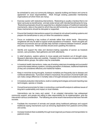 be scheduled to carry out community dialogue, capacity building and liaison and come to
       agreement on local responsibilities. Work through existing pastoralist membership
       organizations (of which there are many).

•      Exercise caution with restocking interventions. Restocking is usually a handout that is not
       taken seriously by beneficiaries; animals rarely remain with intended beneficiaries for long.
        Restocking proposals should be supported by a detailed analysis of traditional restocking
       mechanisms, data on the extent to which they are still functioning, and sound reasons why
       these mechanisms should be disrupted or supported.

•      Ensure that livestock interventions support (or at least do not subvert) existing systems and
       prepare the beneficiaries to carry on when the assistance ceases.

•      Focus on sustaining a key nucleus of animals rather than whole herds. Recovering
       rangelands will only be able to support small populations of livestock. Harsh droughts are
       frequent occurrences and can actually help maintain a balance between livestock, people
       and range resources. Relief activities should avoid upsetting this balance.

•      Identify and support the roles and decision-making capacities of women as livestock
       owners, care providers, feed gatherers and birth attendants.

•      In relief situations, explore options to move people and livestock out of drought areas.
       Research alternative sites very carefully. If people in the new area are unsupportive or from
       different ethnic groups, the option may be unworkable.

•      In livestock health interventions, make use of existing veterinary knowledge and successful
       community-based delivery systems, including perception of diseases, traditional treatments
       (if they are considered effective) and traditional healers.

•      Keep in mind that during droughts, livestock mortalities are frequently due to disease and
       nutritional deficiencies. If provision of feed is impractical, the provision of animal health care
       can make a large difference in mortality rates of drought-stressed and weakened animals.

•      In livestock production interventions, build on existing technologies and avoid importing new
       technologies, species or breeds.

•      Consult local economists for help in conducting a cost-benefit analysis to address issues of
       long-term sustainability and impact on local markets.

       Interventions can be many and varied. If an untested intervention has widespread
community support, and people are willing to take responsibility for its implementation, give the
intervention serious consideration. The following are some recent interventions that have met with
success.

•      Facilitate the movement of animals and people along traditional pathways and support
       traditional coping mechanisms such as removing dependents from pastoral communities
       and zones.

•      Increase livestock feed availability through local (regional) purchases and transportation to
       pastoral zones.




                                22
 