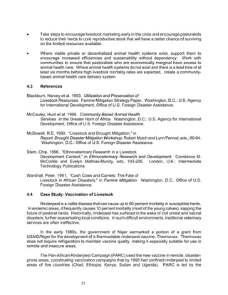 •      Take steps to encourage livestock marketing early in the crisis and encourage pastoralists
       to reduce their herds to core reproductive stock that will have a better chance of surviving
       on the limited resources available.

•      Where viable private or decentralized animal health systems exist, support them to
       encourage increased efficiencies and sustainability without dependency. Work with
       communities to ensure that pastoralists who are economically marginal have access to
       animal health care. Where animal health systems do not exist and there is a lead time of at
       least six months before high livestock mortality rates are expected, create a community-
       based animal health care delivery system.

4.3    References

Blackburn, Harvey et al. 1993. Utilization and Preservation of
      Livestock Resources. Famine Mitigation Strategy Paper. Washington, D.C.: U.S. Agency
      for International Development, Office of U.S. Foreign Disaster Assistance.

McCauley, Hunt et al. 1998. Community-Based Animal Health
     Services in the Greater Horn of Africa. Washington, D.C.: U.S. Agency for International
     Development, Office of U.S. Foreign Disaster Assistance.

McDowell, R.E. 1990. "Livestock and Drought Mitigation," in
     Report: Drought Disaster Mitigation Workshop. Robert Mutch and Lynn Penrod, eds., 60-64.
     Washington, D.C.: Office of U.S. Foreign Disaster Assistance.

Stem, Chip. 1996. “Ethnoveterinary Research in a Livestock
       Development Context,” in Ethnoveterinary Research and Development. Constance M.
       McCorkle and Evelyn Mathias-Mundy, eds, 193-206. London, U.K.: Intermediate
       Technology Publications.

Warshall, Peter. 1991. "Cash Cows and Camels: The Fate of
      Livestock in African Disasters," in Famine Mitigation. Washington, D.C.: Office of U.S.
      Foreign Disaster Assistance.

4.4    Case Study: Vaccination of Livestock

        Rinderpest is a cattle disease that can cause up to 90 percent mortality in susceptible herds.
 In endemic areas, it frequently causes 10 percent mortality (most of the young calves), sapping the
future of pastoral herds. Historically, rinderpest has surfaced in the wake of civil unrest and natural
disasters, further exacerbating local conditions. In such difficult environments, traditional veterinary
services are often ineffective.

       In the early 1980s, the government of Niger earmarked a portion of a grant from
USAID/Niger for the development of a thermostable rinderpest vaccine, Thermovax. Thermovax
does not require refrigeration to maintain vaccine quality, making it especially suitable for use in
remote and insecure areas.

       The Pan-African Rinderpest Campaign (PARC) used the new vaccine in remote, disaster-
prone areas, coordinating vaccination campaigns that by 1995 had confined rinderpest to limited
areas of five countries (Chad, Ethiopia, Kenya, Sudan and Uganda). PARC is led by the



                                23
 