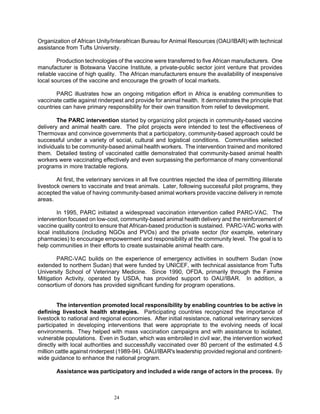 Organization of African Unity/Interafrican Bureau for Animal Resources (OAU/IBAR) with technical
assistance from Tufts University.

        Production technologies of the vaccine were transferred to five African manufacturers. One
manufacturer is Botswana Vaccine Institute, a private-public sector joint venture that provides
reliable vaccine of high quality. The African manufacturers ensure the availability of inexpensive
local sources of the vaccine and encourage the growth of local markets.

       PARC illustrates how an ongoing mitigation effort in Africa is enabling communities to
vaccinate cattle against rinderpest and provide for animal health. It demonstrates the principle that
countries can have primary responsibility for their own transition from relief to development.

        The PARC intervention started by organizing pilot projects in community-based vaccine
delivery and animal health care. The pilot projects were intended to test the effectiveness of
Thermovax and convince governments that a participatory, community-based approach could be
successful under a variety of social, cultural and logistical conditions. Communities selected
individuals to be community-based animal health workers. The intervention trained and monitored
them. Detailed testing of vaccinated cattle demonstrated that community-based animal health
workers were vaccinating effectively and even surpassing the performance of many conventional
programs in more tractable regions.

        At first, the veterinary services in all five countries rejected the idea of permitting illiterate
livestock owners to vaccinate and treat animals. Later, following successful pilot programs, they
accepted the value of having community-based animal workers provide vaccine delivery in remote
areas.

        In 1995, PARC initiated a widespread vaccination intervention called PARC-VAC. The
intervention focused on low-cost, community-based animal health delivery and the reinforcement of
vaccine quality control to ensure that African-based production is sustained. PARC-VAC works with
local institutions (including NGOs and PVOs) and the private sector (for example, veterinary
pharmacies) to encourage empowerment and responsibility at the community level. The goal is to
help communities in their efforts to create sustainable animal health care.

        PARC-VAC builds on the experience of emergency activities in southern Sudan (now
extended to northern Sudan) that were funded by UNICEF, with technical assistance from Tufts
University School of Veterinary Medicine. Since 1990, OFDA, primarily through the Famine
Mitigation Activity, operated by USDA, has provided support to OAU/IBAR. In addition, a
consortium of donors has provided significant funding for program operations.


         The intervention promoted local responsibility by enabling countries to be active in
defining livestock health strategies. Participating countries recognized the importance of
livestock to national and regional economies. After initial resistance, national veterinary services
participated in developing interventions that were appropriate to the evolving needs of local
environments. They helped with mass vaccination campaigns and with assistance to isolated,
vulnerable populations. Even in Sudan, which was embroiled in civil war, the intervention worked
directly with local authorities and successfully vaccinated over 80 percent of the estimated 4.5
million cattle against rinderpest (1989-94). OAU/IBAR's leadership provided regional and continent-
wide guidance to enhance the national program.

        Assistance was participatory and included a wide range of actors in the process. By



                                 24
 