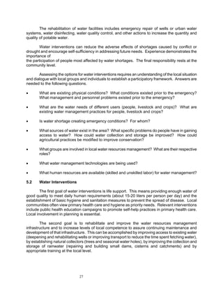 The rehabilitation of water facilities includes emergency repair of wells or urban water
systems, water disinfecting, water quality control, and other actions to increase the quantity and
quality of potable water.

        Water interventions can reduce the adverse effects of shortages caused by conflict or
drought and encourage self-sufficiency in addressing future needs. Experience demonstrates the
importance of
the participation of people most affected by water shortages. The final responsibility rests at the
community level.

       Assessing the options for water interventions requires an understanding of the local situation
and dialogue with local groups and individuals to establish a participatory framework. Answers are
needed to the following questions.

•      What are existing physical conditions? What conditions existed prior to the emergency?
       What management and personnel problems existed prior to the emergency?

•      What are the water needs of different users (people, livestock and crops)? What are
       existing water management practices for people, livestock and crops?

•      Is water shortage creating emergency conditions? For whom?

•      What sources of water exist in the area? What specific problems do people have in gaining
       access to water? How could water collection and storage be improved? How could
       agricultural practices be modified to improve conservation?

•      What groups are involved in local water resources management? What are their respective
       roles?

•      What water management technologies are being used?

•      What human resources are available (skilled and unskilled labor) for water management?

5.2    Water Interventions

        The first goal of water interventions is life support. This means providing enough water of
good quality to meet daily human requirements (about 15-20 liters per person per day) and the
establishment of basic hygiene and sanitation measures to prevent the spread of disease. Local
communities often view primary health care and hygiene as priority needs. Relevant interventions
include public health education campaigns to promote self-help practices in primary health care.
Local involvement in planning is essential.

        The second goal is to rehabilitate and improve the water resources management
infrastructure and to increase levels of local competence to assure continuing maintenance and
development of that infrastructure. This can be accomplished by improving access to existing water
(deepening and rehabilitating wells or improving transport to reduce the time spent fetching water),
by establishing natural collectors (trees and seasonal water holes), by improving the collection and
storage of rainwater (repairing and building small dams, cisterns and catchments) and by
appropriate training at the local level.




                               27
 