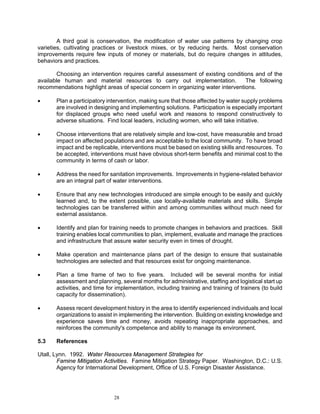 A third goal is conservation, the modification of water use patterns by changing crop
varieties, cultivating practices or livestock mixes, or by reducing herds. Most conservation
improvements require few inputs of money or materials, but do require changes in attitudes,
behaviors and practices.

       Choosing an intervention requires careful assessment of existing conditions and of the
available human and material resources to carry out implementation.              The following
recommendations highlight areas of special concern in organizing water interventions.

•      Plan a participatory intervention, making sure that those affected by water supply problems
       are involved in designing and implementing solutions. Participation is especially important
       for displaced groups who need useful work and reasons to respond constructively to
       adverse situations. Find local leaders, including women, who will take initiative.

•      Choose interventions that are relatively simple and low-cost, have measurable and broad
       impact on affected populations and are acceptable to the local community. To have broad
       impact and be replicable, interventions must be based on existing skills and resources. To
       be accepted, interventions must have obvious short-term benefits and minimal cost to the
       community in terms of cash or labor.

•      Address the need for sanitation improvements. Improvements in hygiene-related behavior
       are an integral part of water interventions.

•      Ensure that any new technologies introduced are simple enough to be easily and quickly
       learned and, to the extent possible, use locally-available materials and skills. Simple
       technologies can be transferred within and among communities without much need for
       external assistance.

•      Identify and plan for training needs to promote changes in behaviors and practices. Skill
       training enables local communities to plan, implement, evaluate and manage the practices
       and infrastructure that assure water security even in times of drought.

•      Make operation and maintenance plans part of the design to ensure that sustainable
       technologies are selected and that resources exist for ongoing maintenance.

•      Plan a time frame of two to five years. Included will be several months for initial
       assessment and planning, several months for administrative, staffing and logistical start up
       activities, and time for implementation, including training and training of trainers (to build
       capacity for dissemination).

•      Assess recent development history in the area to identify experienced individuals and local
       organizations to assist in implementing the intervention. Building on existing knowledge and
       experience saves time and money, avoids repeating inappropriate approaches, and
       reinforces the community's competence and ability to manage its environment.

5.3    References

Utall, Lynn. 1992. Water Resources Management Strategies for
        Famine Mitigation Activities. Famine Mitigation Strategy Paper. Washington, D.C.: U.S.
        Agency for International Development, Office of U.S. Foreign Disaster Assistance.




                              28
 
