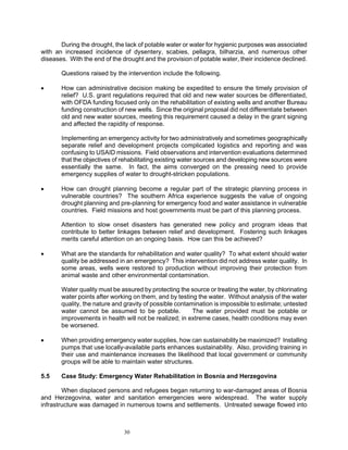 During the drought, the lack of potable water or water for hygienic purposes was associated
with an increased incidence of dysentery, scabies, pellagra, bilharzia, and numerous other
diseases. With the end of the drought and the provision of potable water, their incidence declined.

       Questions raised by the intervention include the following.

•      How can administrative decision making be expedited to ensure the timely provision of
       relief? U.S. grant regulations required that old and new water sources be differentiated,
       with OFDA funding focused only on the rehabilitation of existing wells and another Bureau
       funding construction of new wells. Since the original proposal did not differentiate between
       old and new water sources, meeting this requirement caused a delay in the grant signing
       and affected the rapidity of response.

       Implementing an emergency activity for two administratively and sometimes geographically
       separate relief and development projects complicated logistics and reporting and was
       confusing to USAID missions. Field observations and intervention evaluations determined
       that the objectives of rehabilitating existing water sources and developing new sources were
       essentially the same. In fact, the aims converged on the pressing need to provide
       emergency supplies of water to drought-stricken populations.

•      How can drought planning become a regular part of the strategic planning process in
       vulnerable countries? The southern Africa experience suggests the value of ongoing
       drought planning and pre-planning for emergency food and water assistance in vulnerable
       countries. Field missions and host governments must be part of this planning process.

       Attention to slow onset disasters has generated new policy and program ideas that
       contribute to better linkages between relief and development. Fostering such linkages
       merits careful attention on an ongoing basis. How can this be achieved?

•      What are the standards for rehabilitation and water quality? To what extent should water
       quality be addressed in an emergency? This intervention did not address water quality. In
       some areas, wells were restored to production without improving their protection from
       animal waste and other environmental contamination.

       Water quality must be assured by protecting the source or treating the water, by chlorinating
       water points after working on them, and by testing the water. Without analysis of the water
       quality, the nature and gravity of possible contamination is impossible to estimate; untested
       water cannot be assumed to be potable.            The water provided must be potable or
       improvements in health will not be realized; in extreme cases, health conditions may even
       be worsened.

•      When providing emergency water supplies, how can sustainability be maximized? Installing
       pumps that use locally-available parts enhances sustainability. Also, providing training in
       their use and maintenance increases the likelihood that local government or community
       groups will be able to maintain water structures.

5.5    Case Study: Emergency Water Rehabilitation in Bosnia and Herzegovina

        When displaced persons and refugees began returning to war-damaged areas of Bosnia
and Herzegovina, water and sanitation emergencies were widespread. The water supply
infrastructure was damaged in numerous towns and settlements. Untreated sewage flowed into



                              30
 