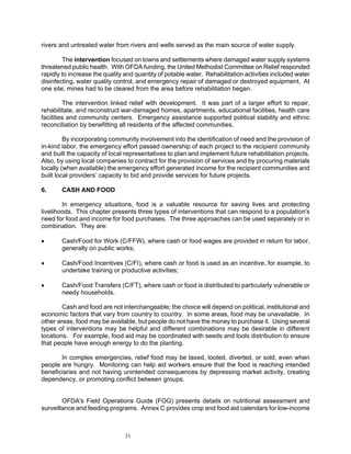rivers and untreated water from rivers and wells served as the main source of water supply.

        The intervention focused on towns and settlements where damaged water supply systems
threatened public health. With OFDA funding, the United Methodist Committee on Relief responded
rapidly to increase the quality and quantity of potable water. Rehabilitation activities included water
disinfecting, water quality control, and emergency repair of damaged or destroyed equipment. At
one site, mines had to be cleared from the area before rehabilitation began.

         The intervention linked relief with development. It was part of a larger effort to repair,
rehabilitate, and reconstruct war-damaged homes, apartments, educational facilities, health care
facilities and community centers. Emergency assistance supported political stability and ethnic
reconciliation by benefitting all residents of the affected communities.

         By incorporating community involvement into the identification of need and the provision of
in-kind labor, the emergency effort passed ownership of each project to the recipient community
and built the capacity of local representatives to plan and implement future rehabilitation projects.
Also, by using local companies to contract for the provision of services and by procuring materials
locally (when available) the emergency effort generated income for the recipient communities and
built local providers’ capacity to bid and provide services for future projects.

6.     CASH AND FOOD

        In emergency situations, food is a valuable resource for saving lives and protecting
livelihoods. This chapter presents three types of interventions that can respond to a population's
need for food and income for food purchases. The three approaches can be used separately or in
combination. They are:

•      Cash/Food for Work (C/FFW), where cash or food wages are provided in return for labor,
       generally on public works;

•      Cash/Food Incentives (C/FI), where cash or food is used as an incentive, for example, to
       undertake training or productive activities;

•      Cash/Food Transfers (C/FT), where cash or food is distributed to particularly vulnerable or
       needy households.

        Cash and food are not interchangeable; the choice will depend on political, institutional and
economic factors that vary from country to country. In some areas, food may be unavailable. In
other areas, food may be available, but people do not have the money to purchase it. Using several
types of interventions may be helpful and different combinations may be desirable in different
locations. For example, food aid may be coordinated with seeds and tools distribution to ensure
that people have enough energy to do the planting.

       In complex emergencies, relief food may be taxed, looted, diverted, or sold, even when
people are hungry. Monitoring can help aid workers ensure that the food is reaching intended
beneficiaries and not having unintended consequences by depressing market activity, creating
dependency, or promoting conflict between groups.


        OFDA's Field Operations Guide (FOG) presents details on nutritional assessment and
surveillance and feeding programs. Annex C provides crop and food aid calendars for low-income



                                31
 