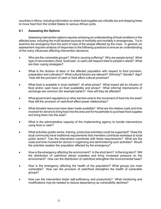 countries in Africa, including information on when food supplies are critically low and shipping times
to move food from the United States to various African ports.

6.1    Assessing the Options

        Assessing intervention options requires achieving an understanding of local conditions in the
affected area, including the multi-faceted sources of morbidity and mortality in emergencies. Try to
examine the emergency from the point of view of the people affected by the crisis. In general, an
assessment requires analysis of responses to the following questions to ensure an understanding
of the many influences affecting intervention decisions.

•      Who are the vulnerable groups? What is causing suffering? Why are people dying? What
       type of remuneration (food, food/cash, or cash) will respond best to people’s needs? What
       are their coping strategies?

•      What is the division of labor in the affected population with respect to food provision,
       preparation and cultivation? What cultural factors are relevant? Ethnicity? Gender? Age?
        How will the provision of cash or food affect cultural practices?

•      What food is available in local markets? At what prices? What impact will an infusion of
       food and/or cash have on food availability and prices? What informal mechanisms of
       exchange are common (for example barter)? How will they be affected?

•      What government regulations or other barriers exist to the movement of food into the area?
       How will the provision of cash/food affect power relationships?

•      What donated resources have been made available? What are the relative costs and time
       involved for donors to bring food into the area and for households to purchase food supplies
       and bring them into the area?

•      What is the administrative capacity of the implementing agency to handle interventions
       using food or cash?

•      What activities (public works, training, productive activities) could be supported? Does the
       local community have traditional requirements that members contribute workdays to local
       public works? Can the intervention coordinate with these requirements? What are the
       costs and time involved for donors in organizing and administering such activities? Would
       the activities weaken the population affected by the emergency?

•      How is the emergency affecting the environment? In the short term? In the long term? Will
       the distribution of cash/food attract outsiders and bring increased pressure on the
       environment? How can the distribution of cash/food strengthen the environmental base?

•      How is the emergency affecting the health of the population? What groups are most
       vulnerable? How can the provision of cash/food strengthen the health of vulnerable
       groups?

•      How can the intervention foster self-sufficiency and productivity? What monitoring and
       modifications may be needed to reduce dependency as vulnerability declines?




                               32
 
