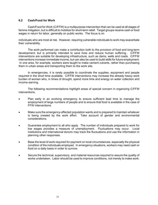 6.2     Cash/Food for Work

       Cash/Food for Work (C/FFW) is a multipurpose intervention that can be used at all stages of
famine mitigation, but is difficult to mobilize for short-term relief. Target groups receive cash or food
wages in return for labor, generally on public works. The focus is on

individuals who are most at risk. However, requiring vulnerable individuals to work may exacerbate
their vulnerability.

        The work performed can make a contribution both to the provision of food and long-term
development, but is primarily intended to save lives and reduce human suffering.. C/FFW
interventions are suitable for developing infrastructure, such as dams, wells and roads. C/FFW
interventions increase immediate income, but can also be used to build skills for future employment.
 In one area, for example, workers were taught to make cement culverts, rather than purchasing
them in urban areas and transporting them to the work site.

       In emergencies, it is rarely possible to coordinate the supplies, equipment and people
required in the short time available. C/FFW interventions may increase the already heavy work
burden of women who, in times of drought, spend more time and energy on water collection and
income earning.

       The following recommendations highlight areas of special concern in organizing C/FFW
interventions.

•       Plan early in an evolving emergency to ensure sufficient lead time to manage the
        employment of large numbers of people and to ensure that food is available in the case of
        FFW interventions.

•       Make sure the emergency-affected population wants and is prepared to maintain whatever
        is being created by the work effort. Take account of gender and environmental
        considerations.

•       Guarantee employment to all who apply. The number of individuals prepared to work for
        low wages provides a measure of unemployment. Fluctuations may occur. Local
        institutions and international donors may track the fluctuations and use the information in
        planning other responses.

•       Base the level of work required for payment on local circumstances, especially the physical
        condition of the individuals employed. In emergency situations, workers may need cash or
        food on a daily basis in order to survive.

•       Secure the technical, supervisory, and material resources required to assure the quality of
        works undertaken. Labor should be used to improve conditions, not merely to make work.




                                33
 