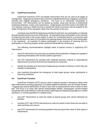 6.3    Cash/Food Incentives

         Cash/Food Incentives (C/FI) are flexible interventions that can be used at all stages of
emergencies. Target groups receive cash or food for undertaking training or engaging in productive
activities that mitigate emergency conditions. The focus is on individuals, households or
communities. C/FI interventions can be started up quickly, using local service or professional
employees (teachers, nurses, work supervisors). Target groups can be the needy or the better-off.
 For example, training in health services to benefit the whole community may be targeted to the
better-off segments of the population rather than the poorest of the poor.

        Incentives may benefit the target group directly through their own participation or indirectly
through benefits that accrue to the whole group. An example of direct participation is the incentive
of receiving food early in the hungry season in return for contributing seed to a community seed
bank that will return the seed at or just before the planting season (thus saving it from being eaten
in the meantime). An example of indirect participation is the incentive of receiving food for
participation in a training program whose outcomes will benefit the whole group.

       The following recommendations highlight areas of special concern in organizing C/FI
interventions.

•      Use C/FI interventions for quick start-up activities that households or villages are capable of
       organizing themselves with minimal outside supervision.

•      Use C/FI interventions for activities with moderate technical, material or organizational
       requirements (to ensure that technical standards are achieved).

•      Identify the activities and resources of target groups and plan incentives in which they are
       capable of participating.

•      Use incentives throughout the emergency to help target groups remain participants in
       improving conditions.

6.4    Cash/Food Transfers

        Cash/Food Transfers (C/FT) may be used to respond quickly to emergency needs while
other interventions are being organized, or to assist isolated households, such as nomadic herders.
 Target groups receive distributions of cash or food, with no requirement for work or action on their
part. The focus is on those with special disadvantages (elderly, handicapped, women-headed
households with small children), those who need a rapid response (displaced populations in conflict
situations), or remote populations in isolated areas.

•      Use C/FT interventions to meet the needs of special groups who cannot otherwise be
       assisted.

•      Combine C/FT with C/FFW interventions to meet the needs of both those who are able to
       work and those who cannot.

•      Use C/FT interventions for remote populations that are beyond the reach of other types of
       interventions.




                               34
 
