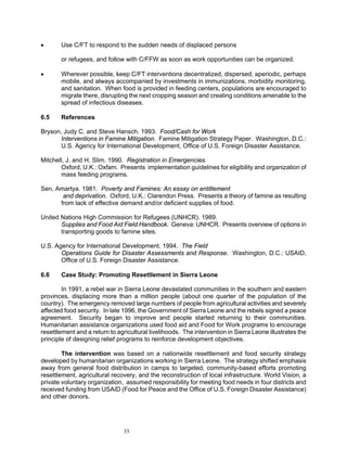 •      Use C/FT to respond to the sudden needs of displaced persons

       or refugees, and follow with C/FFW as soon as work opportunities can be organized.

•      Wherever possible, keep C/FT interventions decentralized, dispersed, aperiodic, perhaps
       mobile, and always accompanied by investments in immunizations, morbidity monitoring,
       and sanitation. When food is provided in feeding centers, populations are encouraged to
       migrate there, disrupting the next cropping season and creating conditions amenable to the
       spread of infectious diseases.

6.5    References

Bryson, Judy C. and Steve Hansch. 1993. Food/Cash for Work
       Interventions in Famine Mitigation. Famine Mitigation Strategy Paper. Washington, D.C.:
       U.S. Agency for International Development, Office of U.S. Foreign Disaster Assistance.

Mitchell, J. and H. Slim. 1990. Registration in Emergencies.
       Oxford, U.K.: Oxfam. Presents implementation guidelines for eligibility and organization of
       mass feeding programs.

Sen, Amartya. 1981. Poverty and Famines: An essay on entitlement
       and deprivation. Oxford, U.K.: Clarendon Press. Presents a theory of famine as resulting
      from lack of effective demand and/or deficient supplies of food.

United Nations High Commission for Refugees (UNHCR). 1989.
       Supplies and Food Aid Field Handbook. Geneva: UNHCR. Presents overview of options in
       transporting goods to famine sites.

U.S. Agency for International Development. 1994. The Field
       Operations Guide for Disaster Assessments and Response. Washington, D.C.: USAID,
       Office of U.S. Foreign Disaster Assistance.

6.6    Case Study: Promoting Resettlement in Sierra Leone

        In 1991, a rebel war in Sierra Leone devastated communities in the southern and eastern
provinces, displacing more than a million people (about one quarter of the population of the
country). The emergency removed large numbers of people from agricultural activities and severely
affected food security. In late 1996, the Government of Sierra Leone and the rebels signed a peace
agreement. Security began to improve and people started returning to their communities.
Humanitarian assistance organizations used food aid and Food for Work programs to encourage
resettlement and a return to agricultural livelihoods. The intervention in Sierra Leone illustrates the
principle of designing relief programs to reinforce development objectives.

        The intervention was based on a nationwide resettlement and food security strategy
developed by humanitarian organizations working in Sierra Leone. The strategy shifted emphasis
away from general food distribution in camps to targeted, community-based efforts promoting
resettlement, agricultural recovery, and the reconstruction of local infrastructure. World Vision, a
private voluntary organization, assumed responsibility for meeting food needs in four districts and
received funding from USAID (Food for Peace and the Office of U.S. Foreign Disaster Assistance)
and other donors.




                                35
 