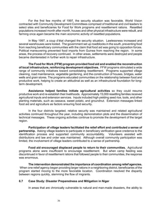 For the first few months of 1997, the security situation was favorable. World Vision
contracted with Community Development Committees comprised of traditional and civil leaders to
select sites and beneficiaries for Food for Work programs and resettlement rations. Resettled
populations increased month after month, houses and other physical infrastructure were rebuilt, and
farming once again became the main economic activity of resettled populations.

        In May 1997, a coup d’état changed the security situation. Lawlessness increased and
several warehouses were looted. The government set up roadblocks in the south, preventing food
from reaching beneficiary communities with the claim that food aid was going to opposition forces.
Political maneuvering prevented food imports from Guinea from reaching the region. In some
areas, the process of recovery continued. In other areas, settlements were destroyed and people
became disinterested in further work to repair infrastructure.

        The Food for Work (FFW) program provided food aid and enabled the reconstruction
of local infrastructure, reinforcing development objectives. FFW programs stimulated a wide
range of community initiatives toward consolidating resettlement. Programs supported village
cleaning, road maintenance, vegetable gardening, and the construction of houses, bridges, water
wells and grain stores. The programs educated communities on the relationship between food and
productive work, helping to create an attitudinal as well as an infrastructural foundation for long-
term development.

        Assistance helped families initiate agricultural activities so they could resume
productive work and re-establish their livelihoods. Approximately 15,000 resettling families received
agricultural inputs and extension services. Inputs included high yielding seed rice, tools, and other
planting materials, such as cassava, sweet potato, and groundnut. Extension messages linked
food aid and agriculture as factors ensuring food security.

         In the four districts targeted, relative security was maintained and related agricultural
activities continued throughout the year, including demonstration plots and the dissemination of
technical messages. These ongoing activities continue to promote the development of the target
region.

         Participation of village leaders facilitated the relief effort and contributed a sense of
partnership. Asking village leaders to participate in beneficiary verification gave credence to the
identification process and supported community accountability. Volunteers assisted with
distributions and law and order was maintained. Although overall community participation was
limited, the involvement of village leaders contributed to a sense of partnership.

        Food aid encouraged displaced people to return to their communities. Agricultural
programs alone were insufficient to encourage resettlement. But when camp feeding was
discontinued in favor of resettlement rations that followed people to their communities, the response
was enormous.

      The intervention demonstrated the importance of coordination among relief agencies.
 When one relief agency began providing larger rations in a neighboring district, beneficiaries of the
program started moving to the more favorable location. Coordination resolved the disparity
between regions quickly, stemming the flow of migrants.

6.7    Case Study: Disaster Preparedness and Mitigation in Niger

       In areas that are chronically vulnerable to natural and man-made disasters, the ability to



                               36
 