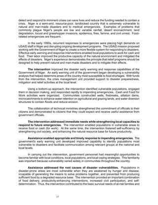 detect and respond to imminent crises can save lives and reduce the funding needed to contain a
crisis. Niger is a semi-arid, resource-poor, landlocked country that is extremely vulnerable to
natural and man-made disasters and to medical emergencies. Examples of problems that
commonly plague Niger's people are low and variable rainfall, desert encroachment, land
degradation, locust and grasshopper invasions, epidemics, fires, famine, and civil unrest. Food-
related emergencies are frequent.

        In the early 1990s, recurrent responses to emergencies were placing high demands on
USAID staff in Niger and disrupting ongoing development programs. The USAID mission proposed
working with the Government of Niger to create a more flexible system for responding to disasters.
Effective early warning and response interventions enabled local populations to work for cash and
food. Their labor improved the productive capacity of the natural environment and mitigated the
effects of disasters. Niger’s experience demonstrates the principle that relief programs should be
designed to help prevent natural and man-made disasters and to mitigate their effects.

        The intervention improved the disaster early warning and response capabilities of the
Government of Niger. An early warning unit of the government began developing a vulnerability
analysis that helped determine areas of the country most susceptible to food shortages. With funds
from the intervention, the crisis management unit provided support to disaster preparedness,
mitigation and relief activities at the local level.

        Using a bottom-up approach, the intervention identified vulnerable populations, engaged
them in decision making, and responded rapidly to impending emergencies. Cash and Food for
Work activities were organized. Communities constructed wells, firebreaks, siltation dams,
microcatchments to enhance water retention on agricultural and grazing lands, and water diversion
structures to contain floods and reduce erosion.

        The collaboration of technical ministries strengthened the commitment of officials to their
citizens and demonstrated to citizens that they could expect and receive useful assistance from
government officials.

       The intervention addressed immediate needs while strengthening local capacities to
respond to future emergencies. The intervention enabled populations in vulnerable areas to
receive food or cash (for work). At the same time, the intervention fostered self-sufficiency by
strengthening civil society, and enhancing the natural resource base for future productivity.

        Assistance enabled appropriate and timely response to impending emergencies. The
government's early warning unit developed improved capability to identify populations most
vulnerable to disasters and facilitate communication among relevant groups at the national and
local levels.

      In carrying out the intervention, government personnel had meaningful opportunities to
become familiar with local conditions, local populations, and local coping strategies. This familiarity
was important because vulnerability varied widely in communities throughout the country.

        Assistance addressed the root causes of disaster vulnerabilities. Populations in
disaster-prone areas are most vulnerable when they are weakened by hunger and disease,
incapable of generating the means to solve problems together, and prevented from producing
sufficient food by a degraded resource base. The intervention provided an important combination
of food delivery, productivity-enhancing interventions, increased civil participation, and self-
determination. Thus, the intervention contributed to the basic survival needs of at-risk families and



                                37
 