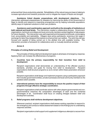 enhanced their future productivity potential. Rehabilitation of the natural resource base is helping to
increase agricultural and livestock production and to mitigate the impact of floods and drought.

        Assistance linked disaster preparedness with development objectives. The
intervention addressed preparedness for disasters by improving the ability of the Government of
Niger to identify and respond to impending emergencies and by helping vulnerable populations
identify ways to implement solutions to their own problems.

         Assistance used a participatory approach and built on the strengths of institutions at
both national and local levels. The intervention created a collaborative process. Government
organizations, technical committees and local community members worked together to help prepare
for future disasters. The intervention was well-organized and transparent at all levels, encouraging
trust, accountability and replicability. Villagers were active participants, receiving a fair wage in
exchange for labor they designed themselves to enhance their own welfare. The work they did was
focused and capable of being carried out in the allotted time with available funding. The
intervention provided a framework for collaborative work on mutually beneficial activities.

       Annex A

Principles of Linking Relief and Development

       The principles of linking relief and development apply to all phases of emergency response.
Applying them can increase the effectiveness of programs.

1.     Countries have the primary responsibility for their transition from relief to
       development

       Recipient organizations shall demonstrate an understanding of the affected country’s
       standards, priorities and goals for moving from relief to development. Recipient
       organizations shall structure programs so as to remain within these parameters whenever
       possible.

       Recipient organizations shall design and implement programs using a participatory approach
       that includes government entities, private businesses and local community members to the
       greatest extent possible.

2.     International partners have the responsibility to ensure the positive impact of their
       programs through effective strategic coordination.

       Recipient organizations shall coordinate actions with other players-governmental and non-
       governmental-to maximize the comparative advantages of each and the combined
       advantages of all. Coordination shall focus on creating linkages between relief and
       development activities.

3.     Relief programs shall reinforce development objectives.

       Whenever practical, recipient organizations shall assess existing capacities to respond to
       the emergency and conduct a needs assessment based on the findings prior to undertaking
       response activities.

       Recipient organizations shall support and supplement indigenous attempts to recover from



                                38
 