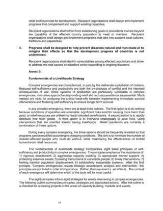 relief and to provide for development. Recipient organizations shall design and implement
       programs that complement and support existing capacities.

       Recipient organizations shall refrain from establishing goals or precedents that are beyond
       the capability of the affected country population to meet or maintain. Recipient
       organizations shall design and implement programs that take into account local cultures,
       traditions and capabilities.

4.     Programs shall be designed to help prevent disasters-natural and man-made-or to
       mitigate their effects so that the development progress of countries is not
       undermined.

       Recipient organizations shall identify vulnerabilities among affected populations and strive
       to address the root causes of disasters while responding to ongoing disasters.

       Annex B:

       Fundamentals of a Livelihoods Strategy

       Complex emergencies are characterized, in part, by the deliberate exploitation of civilians.
Reduced self-sufficiency and productivity are both the by-products of conflict and the intended
consequences of war. Since systems of production are particularly vulnerable in complex
emergencies, innovative approaches to providing relief and recovery assistance are essential. Much
needed are tools for analyzing the critical trade-offs between implementing immediate survival
interventions and fostering self-sufficiency to ensure longer-term survival.

        In any complex emergency, there are at least three options. The first option is to do nothing
because conditions of operation are untenable, significant risks exist for causing more harm than
good, or relief resources are unlikely to reach intended beneficiaries. A second option is to rapidly
distribute free relief goods. A third option is to intervene strategically to save lives, using
interventions that are oriented toward saving livelihoods. Relief operations are currently a
combination of these options.

       During every complex emergency, the three options should be frequently revisited so that
programs can be modified according to changing conditions. The aim is to minimize the number of
disaster-affected people who must do without, while maximizing the effectiveness of limited
humanitarian relief resources.

        The fundamentals of livelihoods strategy incorporates eight basic principles of self-
sufficiency and productivity in complex emergencies. The principles emphasize the importance of:
1) rigorous assessment; 2) aggressive capacity building; 3) appropriate market support; 4)
protecting essential assets; 5) easing the burdens of vulnerable people; 6) timely interventions; 7)
limiting harmful population displacement; 8) establishing sustainable systems. After the first
principle, “Complex emergencies require strategic assessment, analysis and intervention,” the
principles are not listed in order of importance. Rather, they represent a set of tools. The context
of each emergency will determine which of the tools will be most useful.

        The eight principles inform eight strategies for wisely intervening in complex emergencies.
The following outline summarizes principles, strategies and associated actions. After the outline is
a checklist for reviewing projects in the areas of capacity building, markets and assets.




                               39
 