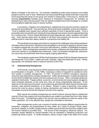 effects of disaster in the short run. For example, establishing public works programs can enable
people to work for cash or food. Relief items can be provided through market channels in ways that
avoid supporting the power of one group over another or taking sides. In the long run, actions that
promote preparedness facilitate quick response to threatened emergencies, for example, by
establishing an early warning system that can identify probable future food shortages or a system
that strengthens legitimate ways to resolve conflicts.

        In prevention, mitigation and preparedness, establishing food security provides a basis for
saving lives and livelihoods. Food security has three dimensions-availability, access and utilization.
 Food is available when people have sufficient quantities of food of appropriate quality. Food is
accessible when households and individuals have adequate resources to acquire appropriate foods
for a nutritious diet. Food is utilized effectively through adequate diet, water, sanitation and health
care. Food security exists when all people at all times have physical and economic access to
sufficient food to meet their dietary needs for a productive and healthy life.

        The handbook encourages aid workers to recognize the challenges of providing assistance
that helps without doing harm. Assistance that strengthens a community’s capacity to prevent crises
or mitigate emergencies can foster community self-sufficiency, whether a full-fledged emergency
occurs or not. When emergencies overwhelm communities, assistance can help people survive the
crisis and maintain or re-establish their livelihoods. Even in protracted emergencies, assistance
can save lives and livelihoods while discouraging ongoing dependency.

      The handbook supplements OFDA's Field Operations Guide (FOG) for Disaster Assessment
and Response in four areas —seeds and tools, livestock, water and food/cash for work. Where
appropriate, the handbook refers to relevant sections of the FOG.

1.2     Understanding Emergencies

        Until recently, most requests for OFDA assistance were related to natural emergencies such
as earthquakes or droughts. In the 1990s, increasing numbers of requests for assistance came
from people in complex emergencies. In 1997, 78 percent of OFDA’s emergency response
resources were dedicated to complex emergencies. Unlike natural disasters, complex emergencies
involve both the deliberate creation and the consequences of crises. Often, vulnerable people are
exploited intentionally. Fragile political, economic, environmental and social systems struggle to
meet increased demands; at the same time, they are being systematically destroyed. In the
absence of a functioning civil society, communities may generate self-reliant ways to provide basic
services, seek external assistance, or do without. Except in cases of genocide, most people
survive the crisis by using a variety of coping mechanisms and making trade-offs between the
immediate survival of all and the long-term survival of the majority.

        Both natural and complex emergencies can result in famine, because there is widespread
scarcity of food (low supply) and local populations are unable to purchase food from other areas
(lack of income). The total food supply in the country may be sufficient to meet the needs of the
entire population, but in the affected area, people are vulnerable to starvation.

       Most emergencies evolve over a period of months and present different opportunities for
prevention, mitigation and preparedness as they unfold. As a result of drought, floods, pests,
economic collapse, or conflict, people become unable to produce their own food and unable to earn
the income needed to purchase food. The source of the emergency influences options. For
example, people affected by natural disasters may be interested in stabilizing production and
preserving stocks of grain. In conflict situations, stocks of grain might invite attack from armed
 