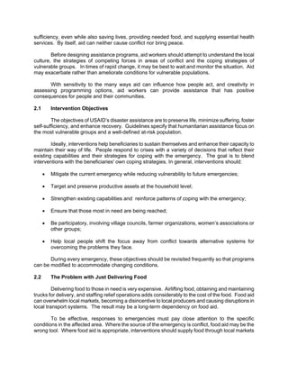 sufficiency, even while also saving lives, providing needed food, and supplying essential health
services. By itself, aid can neither cause conflict nor bring peace.

        Before designing assistance programs, aid workers should attempt to understand the local
culture, the strategies of competing forces in areas of conflict and the coping strategies of
vulnerable groups. In times of rapid change, it may be best to wait and monitor the situation. Aid
may exacerbate rather than ameliorate conditions for vulnerable populations.

       With sensitivity to the many ways aid can influence how people act, and creativity in
assessing programming options, aid workers can provide assistance that has positive
consequences for people and their communities.

2.1       Intervention Objectives

        The objectives of USAID’s disaster assistance are to preserve life, minimize suffering, foster
self-sufficiency, and enhance recovery. Guidelines specify that humanitarian assistance focus on
the most vulnerable groups and a well-defined at-risk population.

        Ideally, interventions help beneficiaries to sustain themselves and enhance their capacity to
maintain their way of life. People respond to crises with a variety of decisions that reflect their
existing capabilities and their strategies for coping with the emergency. The goal is to blend
interventions with the beneficiaries' own coping strategies. In general, interventions should:

      •   Mitigate the current emergency while reducing vulnerability to future emergencies;

      •   Target and preserve productive assets at the household level;

      •   Strengthen existing capabilities and reinforce patterns of coping with the emergency;

      •   Ensure that those most in need are being reached;

      •   Be participatory, involving village councils, farmer organizations, women’s associations or
          other groups;

      •   Help local people shift the focus away from conflict towards alternative systems for
          overcoming the problems they face.

       During every emergency, these objectives should be revisited frequently so that programs
can be modified to accommodate changing conditions.

2.2       The Problem with Just Delivering Food

         Delivering food to those in need is very expensive. Airlifting food, obtaining and maintaining
trucks for delivery, and staffing relief operations adds considerably to the cost of the food. Food aid
can overwhelm local markets, becoming a disincentive to local producers and causing disruptions in
local transport systems. The result may be a long-term dependency on food aid.

        To be effective, responses to emergencies must pay close attention to the specific
conditions in the affected area. Where the source of the emergency is conflict, food aid may be the
wrong tool. Where food aid is appropriate, interventions should supply food through local markets
 