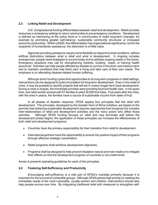 2.3       Linking Relief and Development

        U.S. Congressional funding differentiates between relief and development. Relief provides
resources in emergency settings to return communities to pre-emergency conditions. Development
is defined as intervening at the policy level or in communities to make long-term changes, for
example by promoting greater self-reliance, sustainable community structures or increased
economic productivity. Within USAID, this differentiation has organizational significance, but for the
recipients of humanitarian assistance, the distinction is of little value.

         Agencies providing assistance require some flexibility to respond to local conditions, without
artificial distinctions between what is relief and what is development. In ongoing complex
emergencies, people need strategies to survive today and to address ongoing needs in the future.
Emergency situations may call for strengthening markets, building roads, or training health
personnel. Activities can help people affected by disaster to survive in the short- and medium-term
and to maintain conditions that help them earn a living and take care of their own needs. The
emphasis is on alleviating disaster-related human suffering.

          Although donor funding cycles limit opportunities to do long-term programs in relief settings,
interventions can be designed to build a foundation for long-term development. Even in the midst of
crisis, it may be possible to identify projects that will set in motion longer-term local development.
During a crisis in Angola, the immediate priorities were providing food and health care. In his spare
time, one relief worker worked with 67 families to plant 30,000 fruit trees. Five years after the crisis,
with the area in peace, the families have a source of sustainable income from sales of fruit.

         In all phases of disaster response, OFDA applies four principles that link relief with
development. The principles, developed by the Greater Horn of Africa Initiative, are based on the
premise that achieving sustainable development requires approaches that recognize the complex
inter-relationships of relief and development activities and the many actors who affect those
activities.    Although OFDA funding focuses on relief and may terminate well before the
development phase begins, the application of these principles can increase the effectiveness of
both relief and development programs.

      •   Countries have the primary responsibility for their transition from relief to development.

      •   International partners have the responsibility to ensure the positive impact of their programs
          through effective strategic coordination.

      •   Relief programs shall reinforce development objectives.

      •   Programs shall be designed to help prevent disasters-natural and man-made-or to mitigate
          their effects so that the development progress of countries is not undermined.

Annex A presents operating guidelines for each of the principles.

2.4       Fostering Self-Sufficiency and Productivity

       Encouraging self-sufficiency is a vital part of OFDA’s mandate primarily because it is
important for the survival of vulnerable groups. Although OFDA places high priority on meeting the
immediate needs of the most vulnerable, usually women and children, interventions should also
help people survive over time. By integrating traditional relief with measures to strengthen self-



                                  8
 
